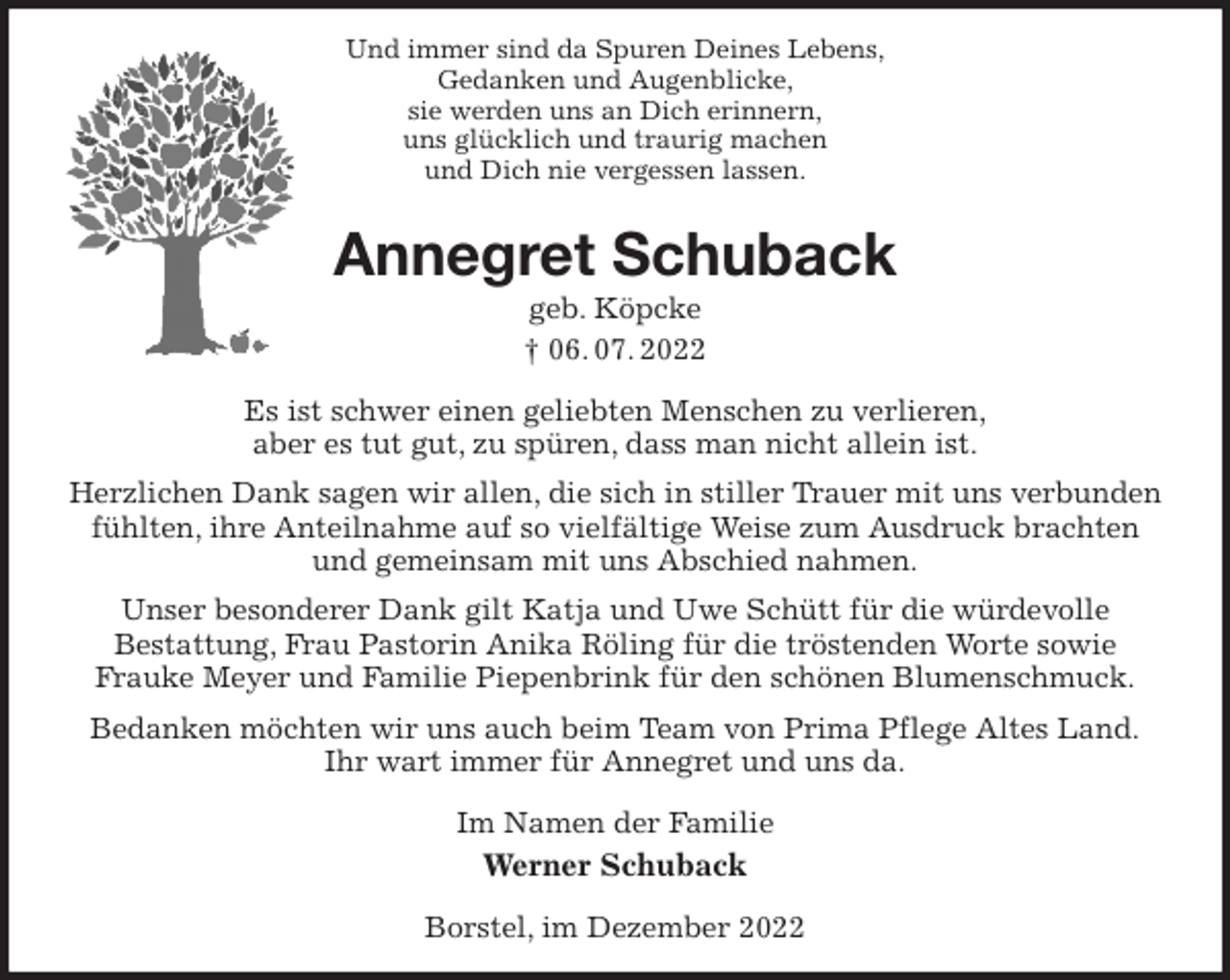 <p>Und immer sind da Spuren Deines Lebens,<br />Gedanken und Augenblicke,<br />sie werden uns an Dich erinnern,<br />uns glücklich und traurig machen<br />und Dich nie vergessen lassen.<br />Annegret Schuback<br />geb. Köpcke<br />† 06. 07. 2022<br />Es ist schwer einen geliebten Menschen zu verlieren,<br />aber es tut gut, zu spüren, dass man nicht allein ist.<br />Herzlichen Dank sagen wir allen, die sich in stiller Trauer mit uns verbunden fühlten, ihre Anteilnahme auf so vielfältige Weise zum Ausdruck brachten und gemeinsam mit uns Abschied nahmen.<br />Unser besonderer Dank gilt Katja und Uwe Schütt für die würdevolle<br />Bestattung, Frau Pastorin Anika Röling für die tröstenden Worte sowie<br />Frauke Meyer und Familie Piepenbrink für den schönen Blumenschmuck.<br />Bedanken möchten wir uns auch beim Team von Prima Pflege Altes Land.<br />Ihr wart immer für Annegret und uns da.<br />Im Namen der Familie<br />Werner Schuback<br />Borstel, im Dezember 2022</p>