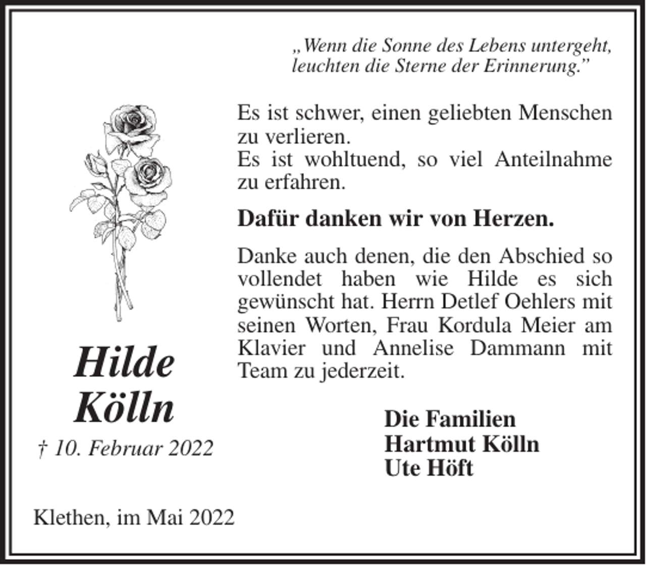 <p>„Wenn die Sonne des Lebens untergeht,<br />leuchten die Sterne der Erinnerung.”<br />Es ist schwer, einen geliebten Menschen zu verlieren.<br />Es ist wohltuend, so viel Anteilnahme zu erfahren.<br />Dafür danken wir von Herzen.<br />Danke auch denen, die den Abschied so vollendet haben wie Hilde es sich<br />gewünscht hat. Herrn Detlef Oehlers mit seinen Worten, Frau Kordula Meier am Klavier und Annelise Dammann mit Team zu jederzeit.<br />Die Familien<br />Hartmut Kölln<br />Ute Höft<br />Klethen, im Mai 2022<br />Hilde<br />Kölln<br />† 22. Februar 2022</p>