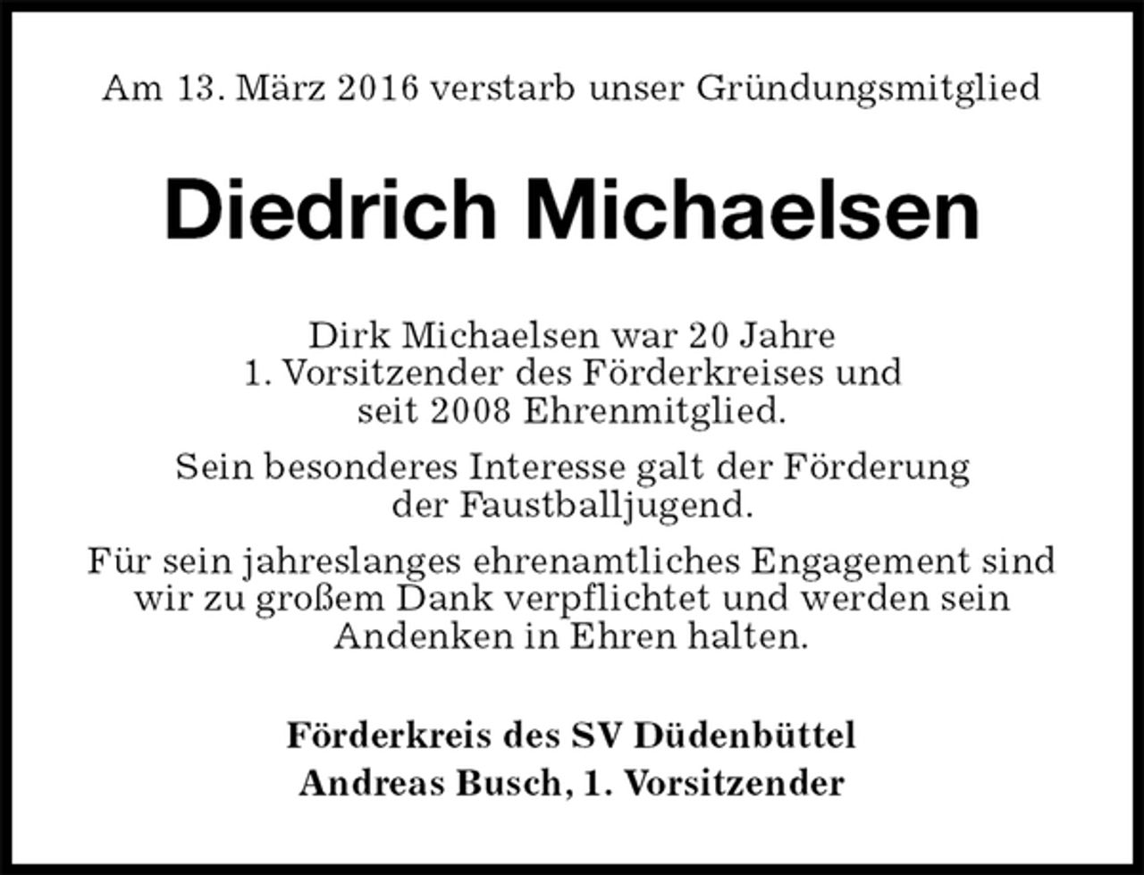 <p>Am 13. März 2016 verstarb unser Gründungsmitglied<br />Diedrich Michaelsen<br />Dirk Michaelsen war 20 Jahre<br />1. Vorsitzender des Förderkreises und<br />seit 2008 Ehrenmitglied.<br />Sein besonderes Interesse galt der Förderung<br />der Faustballjugend.<br />Für sein jahreslanges ehrenamtliches Engagement sind wir zu großem Dank verpflichtet und werden sein<br />Andenken in Ehren halten.<br />Förderkreis des SV Düdenbüttel<br />Andreas Busch, 1. Vorsitzender</p>