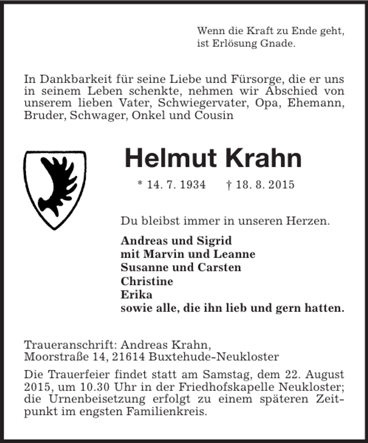 <p>Wenn die Kraft zu Ende geht,<br />ist Erlösung Gnade.<br />In Dankbarkeit für seine Liebe und Fürsorge, die er uns in seinem Leben schenkte, nehmen wir Abschied von unserem lieben Vater, Schwiegervater, Opa, Ehemann, Bruder, Schwager, Onkel und Cousin<br />Helmut Krahn<br />* 14. 7. 1934 † 18. 8. 2015<br />Du bleibst immer in unseren Herzen.<br />Andreas und Sigrid<br />mit Marvin und Leanne<br />Susanne und Carsten<br />Christine<br />Erika<br />sowie alle, die ihn lieb und gern hatten.<br />Traueranschrift: Andreas Krahn,<br />Moorstraße 14, 21614 Buxtehude-Neukloster<br />Die Trauerfeier findet statt am Samstag, dem 22. August 2015, um 10.30 Uhr in der Friedhofskapelle Neukloster; die Urnenbeisetzung erfolgt zu einem späteren Zeitpunkt im engsten Familienkreis.</p>