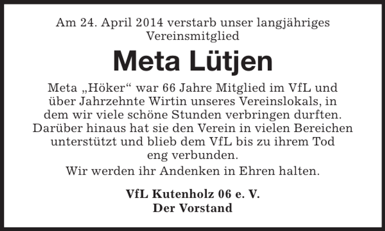<p>Am 24. April 2014 verstarb unser langjähriges<br />Vereinsmitglied<br />Meta Lütjen<br />Meta „Höker“ war 66 Jahre Mitglied im VfL und<br />über Jahrzehnte Wirtin unseres Vereinslokals, in<br />dem wir viele schöne Stunden verbringen durften.<br />Darüber hinaus hat sie den Verein in vielen Bereichen unterstützt und blieb dem VfL bis zu ihrem Tod<br />eng verbunden.<br />Wir werden ihr Andenken in Ehren halten.<br />VfL Kutenholz 06 e. V.<br />Der Vorstand</p>