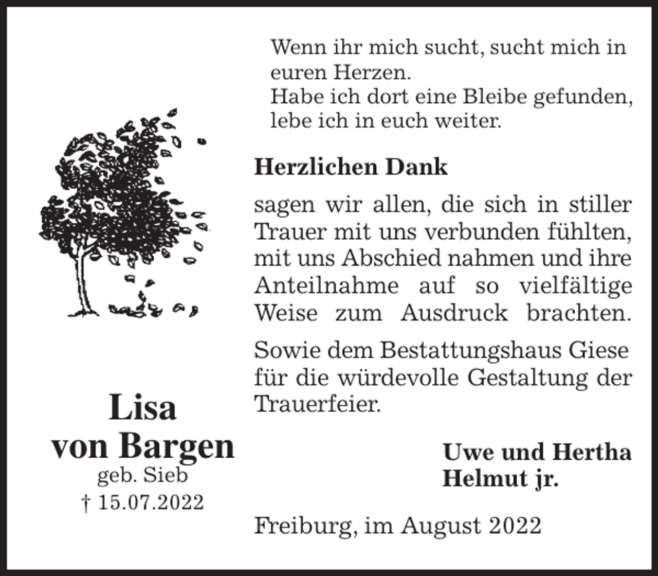 <p>Wenn ihr mich sucht, sucht mich in euren Herzen.<br />Habe ich dort eine Bleibe gefunden, lebe ich in euch weiter.<br />Herzlichen Dank<br />sagen wir allen, die sich in stiller<br />Trauer mit uns verbunden fühlten,<br />mit uns Abschied nahmen und ihre Anteilnahme auf so vielfältige<br />Weise zum Ausdruck brachten.<br />Sowie dem Bestattungshaus Giese<br />für die würdevolle Gestaltung der<br />Trauerfeier.<br />Uwe und Hertha<br />Helmut jr.<br />Freiburg, im August 2022<br />Lisa<br />von Bargen<br />geb. Sieb<br />† 15.07.2022</p>
