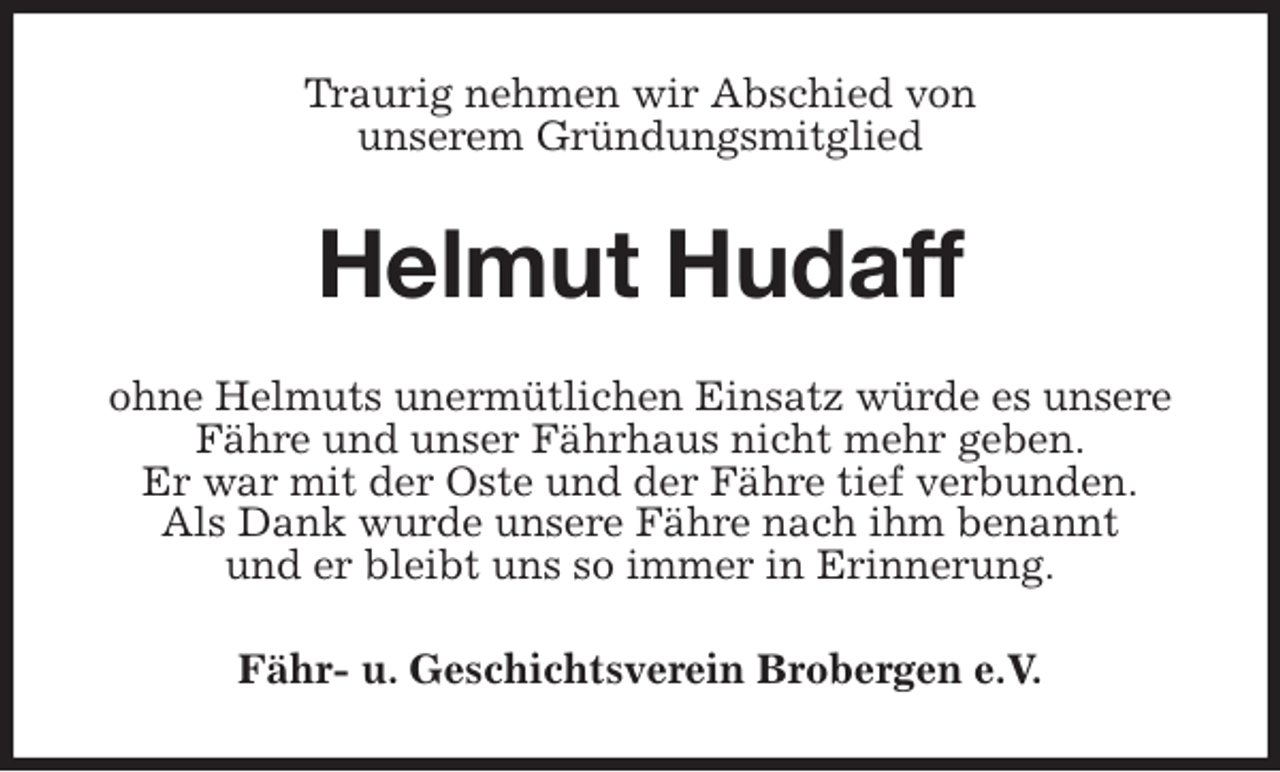 <p>Traurig nehmen wir Abschied von<br />unserem Gründungsmitglied<br />Helmut Hudaff<br />ohne Helmuts unermütlichen Einsatz würde es unsere<br />Fähre und unser Fährhaus nicht mehr geben.<br />Er war mit der Oste und der Fähre tief verbunden.<br />Als Dank wurde unsere Fähre nach ihm benannt<br />und er bleibt uns so immer in Erinnerung.<br />Fähr- u. Geschichtsverein Brobergen e.V.</p>