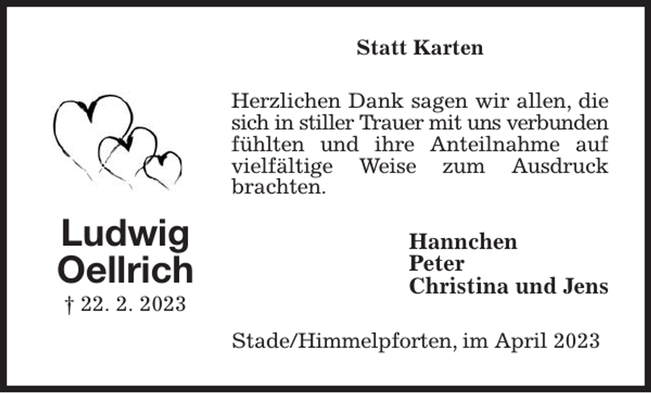 <p>Statt Karten<br />Herzlichen Dank sagen wir allen, die sich in stiller Trauer mit uns verbunden<br />fühlten und ihre Anteilnahme auf vielfältige Weise zum Ausdruck brachten.<br />Hannchen<br />Peter<br />Christina und Jens<br />Stade/Himmelpforten, im April 2023<br />Ludwig<br />Oellrich<br />† 22. 2. 2023</p>