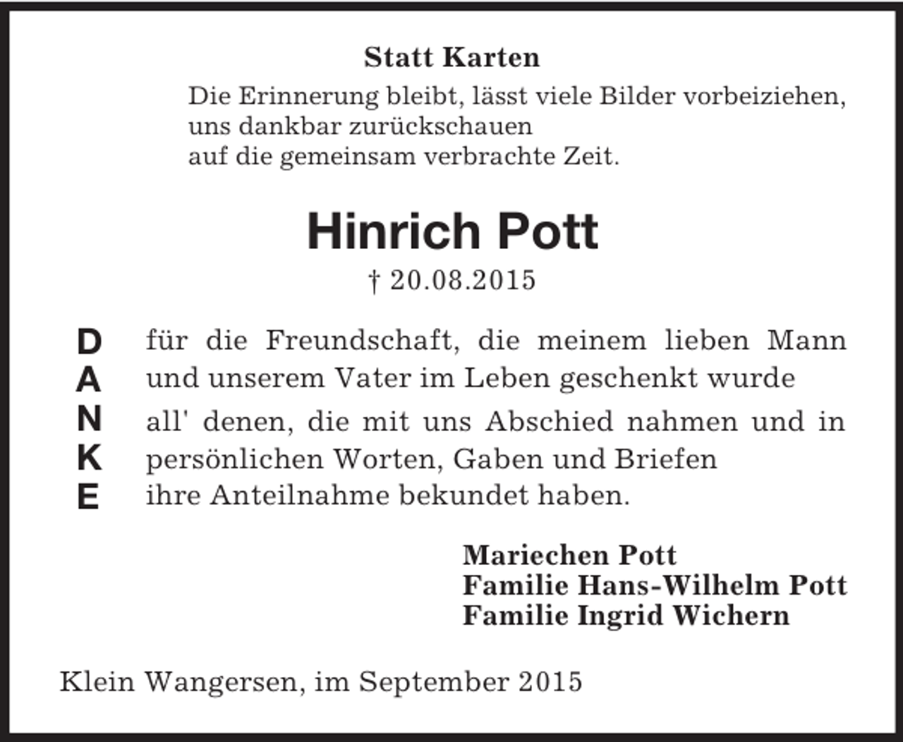 <p>D<br />A<br />N<br />K<br />E<br />Statt Karten<br />Die Erinnerung bleibt, lässt viele Bilder vorbeiziehen,<br />uns dankbar zurückschauen<br />auf die gemeinsam verbrachte Zeit.<br />Hinrich Pott<br />† 20.08.2015<br />für die Freundschaft, die meinem lieben Mann und unserem Vater im Leben geschenkt wurde<br />all' denen, die mit uns Abschied nahmen und in persönlichen Worten, Gaben und Briefen<br />ihre Anteilnahme bekundet haben.<br />Mariechen Pott<br />Familie Hans-Wilhelm Pott<br />Familie Ingrid Wichern<br />Klein Wangersen, im September 2015</p>