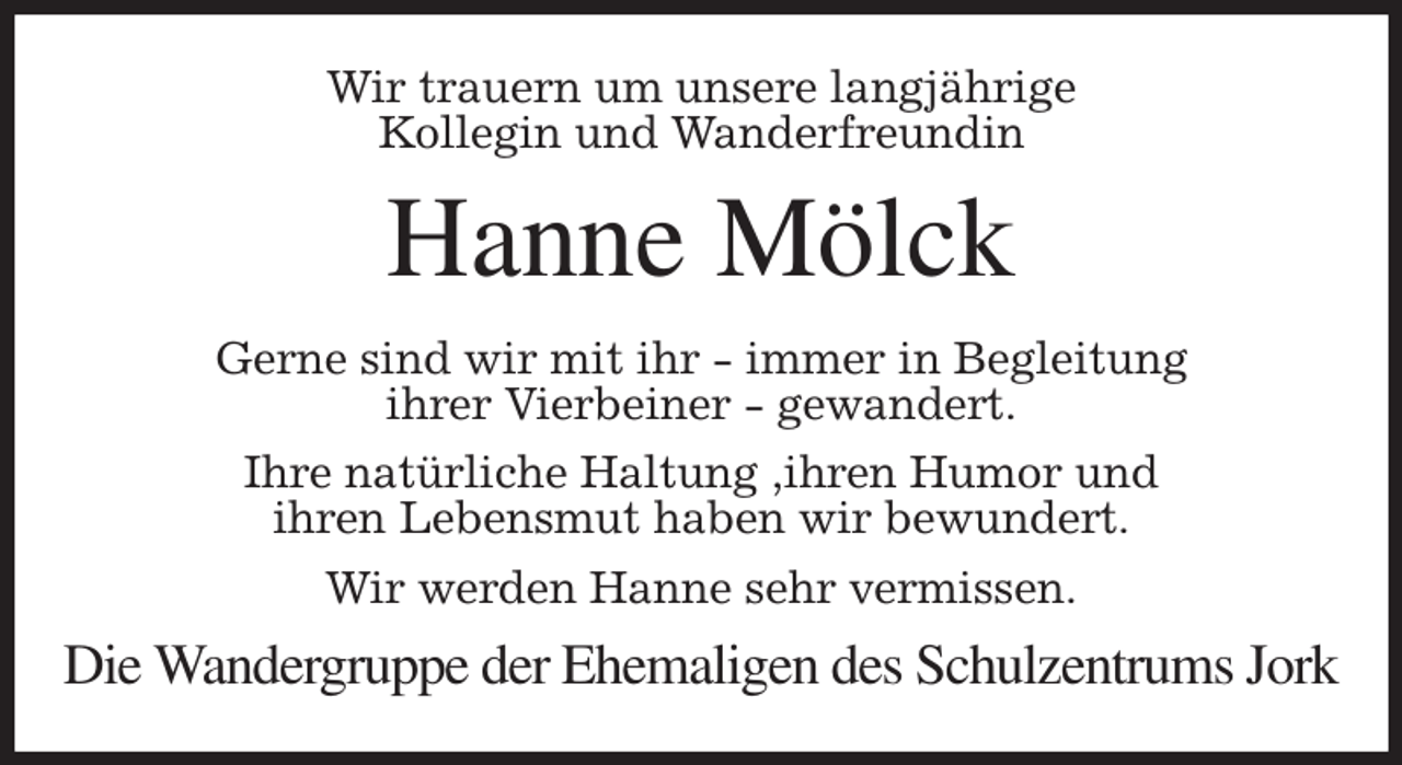 <p>Wir trauern um unsere langjährige<br />Kollegin und Wanderfreundin<br />Hanne Mölck<br />Gerne sind wir mit ihr - immer in Begleitung<br />ihrer Vierbeiner - gewandert.<br />Ihre natürliche Haltung ,ihren Humor und<br />ihren Lebensmut haben wir bewundert.<br />Wir werden Hanne sehr vermissen.<br />Die Wandergruppe der Ehemaligen des Schulzentrums Jork</p>