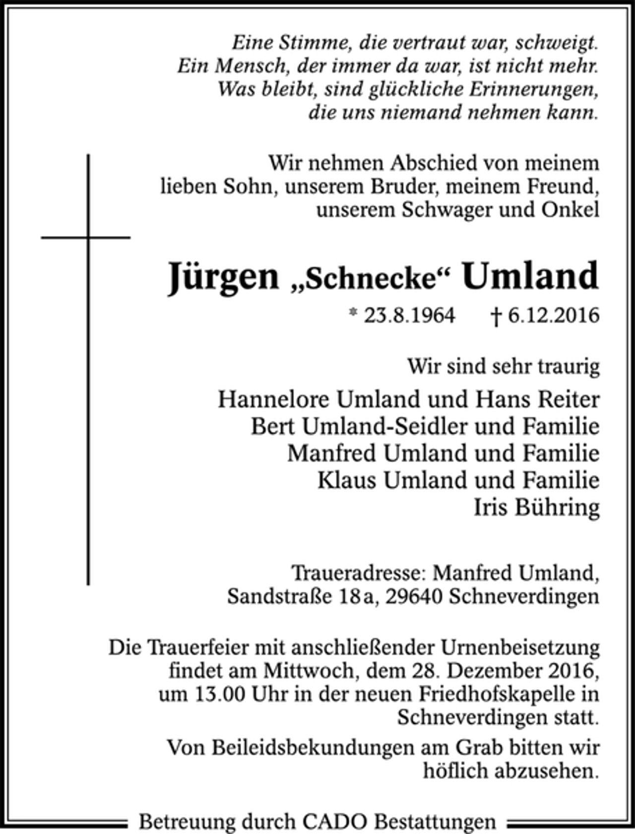 <p>Eine Stimme, die vertraut war, schweigt.<br />Ein Mensch, der immer da war, ist nicht mehr.<br />Was bleibt, sind glückliche Erinnerungen,<br />die uns niemand nehmen kann.<br />Wir nehmen Abschied von meinem<br />lieben Sohn, unserem Bruder, meinem Freund,<br />unserem Schwager und Onkel<br />Jürgen „Schnecke“ Umland<br />* 23.8.1964 † 6.12.2016<br />Wir sind sehr traurig<br />Hannelore Umland und Hans Reiter<br />Bert Umland-Seidler und Familie<br />Manfred Umland und Familie<br />Klaus Umland und Familie<br />Iris Bühring<br />Traueradresse: Manfred Umland,<br />Sandstraße 18 a, 29640 Schneverdingen<br />Die Trauerfeier mit anschließender Urnenbeisetzung<br />fi ndet am Mittwoch, dem 28. Dezember 2016,<br />um 13.00 Uhr in der neuen Friedhofskapelle in<br />Schneverdingen statt.<br />Von Beileidsbekundungen am Grab bitten wir<br />höfl ich abzusehen.<br />Betreuung durch CADO Bestattungen</p>