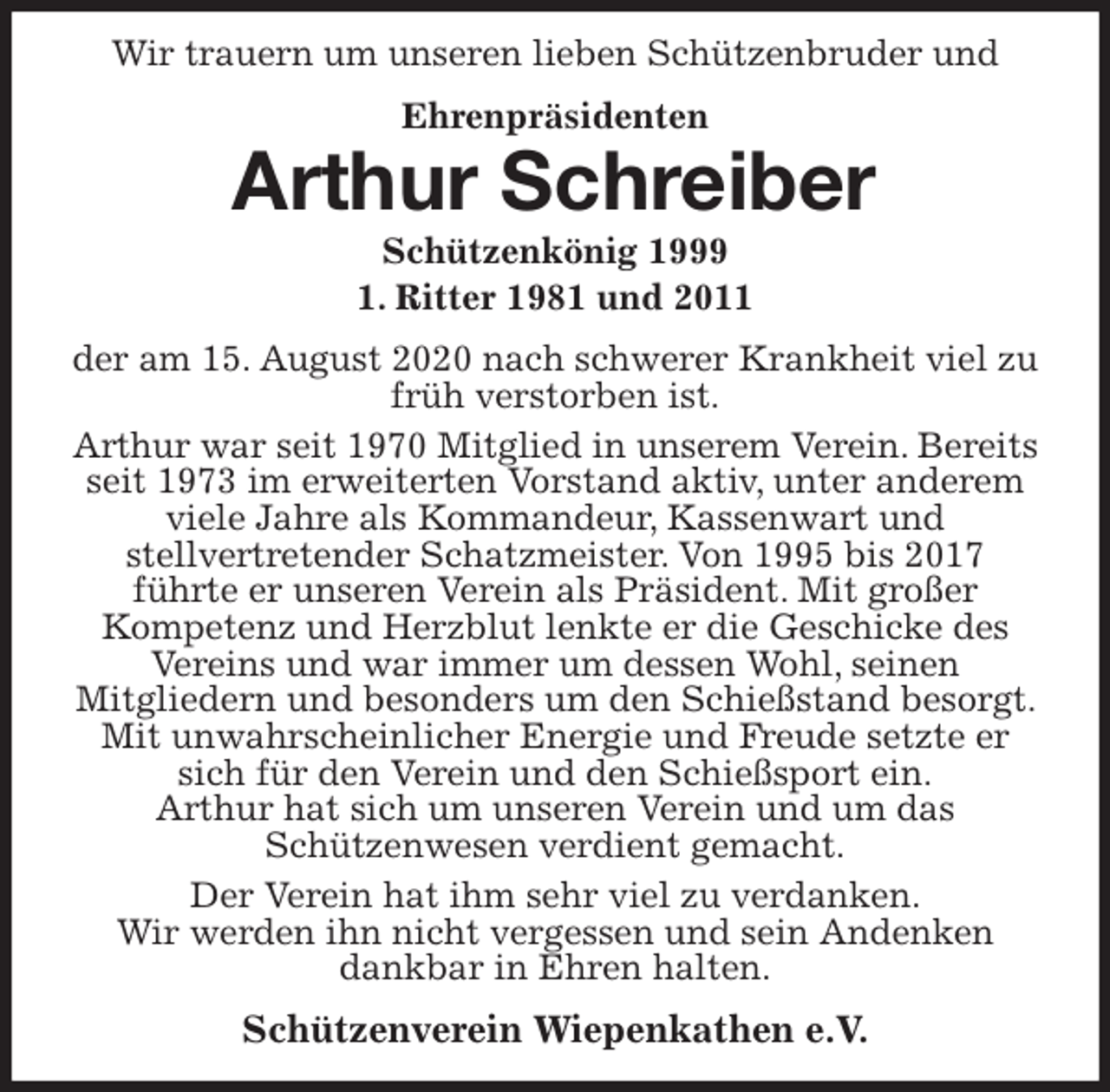 <p>Wir trauern um unseren lieben Schützenbruder und<br />Ehrenpräsidenten<br />Arthur Schreiber<br />Schützenkönig 1999<br />1. Ritter 1981 und 2011<br />der am 15. August 2020 nach schwerer Krankheit viel zu früh verstorben ist.<br />Arthur war seit 1970 Mitglied in unserem Verein. Bereits seit 1973 im erweiterten Vorstand aktiv, unter anderem viele Jahre als Kommandeur, Kassenwart und<br />stellvertretender Schatzmeister. Von 1995 bis 2017<br />führte er unseren Verein als Präsident. Mit großer<br />Kompetenz und Herzblut lenkte er die Geschicke des Vereins und war immer um dessen Wohl, seinen<br />Mitgliedern und besonders um den Schießstand besorgt. Mit unwahrscheinlicher Energie und Freude setzte er sich für den Verein und den Schießsport ein.<br />Arthur hat sich um unseren Verein und um das<br />Schützenwesen verdient gemacht.<br />Der Verein hat ihm sehr viel zu verdanken.<br />Wir werden ihn nicht vergessen und sein Andenken<br />dankbar in Ehren halten.<br />Schützenverein Wiepenkathen e.V.</p>
