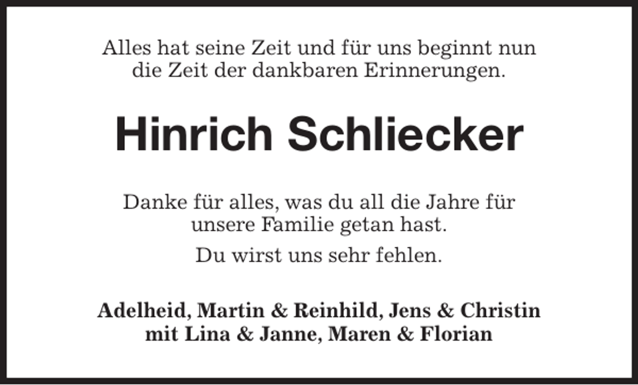 <p>Alles hat seine Zeit und für uns beginnt nun<br />die Zeit der dankbaren Erinnerungen.<br />Hinrich Schliecker<br />Danke für alles, was du all die Jahre für<br />unsere Familie getan hast.<br />Du wirst uns sehr fehlen.<br />Adelheid, Martin &amp; Reinhild, Jens &amp; Christin<br />mit Lina &amp; Janne, Maren &amp; Florian</p>