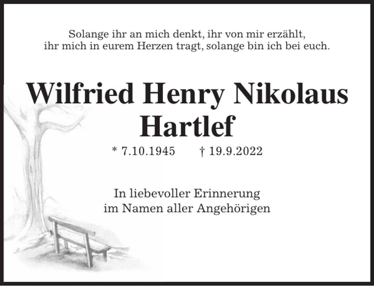 <p>Solange ihr an mich denkt, ihr von mir erzählt,<br />ihr mich in eurem Herzen tragt, solange bin ich bei euch.<br />Wilfried Henry Nikolaus<br />Hartlef<br />* 7.10.1945 † 19.9.2022<br />In liebevoller Erinnerung<br />im Namen aller Angehörigen</p>