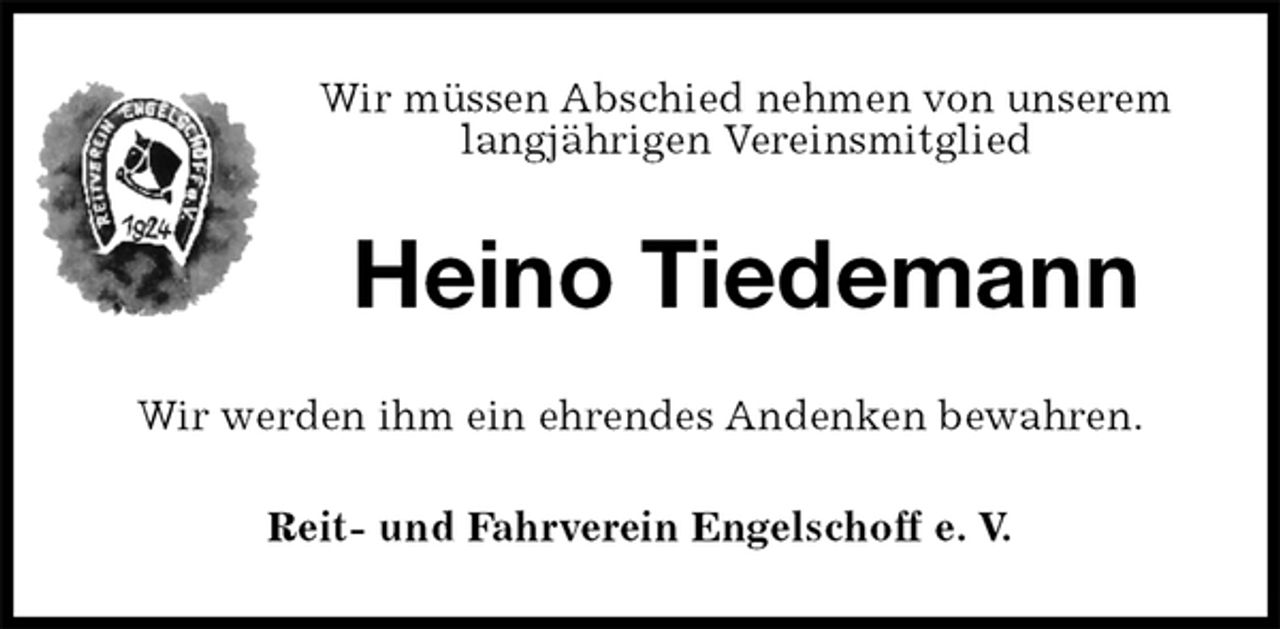 <p>Wir müssen Abschied nehmen von unserem<br />langjährigen Vereinsmitglied<br />Heino Tiedemann<br />Wir werden ihm ein ehrendes Andenken bewahren.<br />Reit- und Fahrverein Engelschoff e. V.</p>