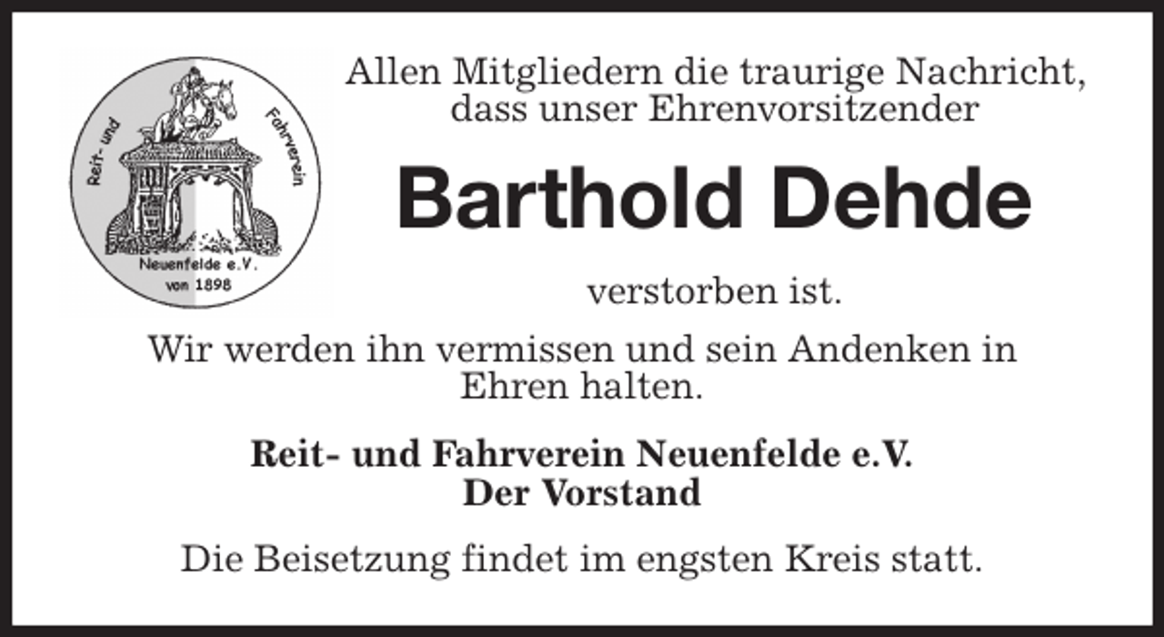 <p>Allen Mitgliedern die traurige Nachricht, dass unser Ehrenvorsitzender<br />Barthold Dehde<br />verstorben ist.<br />Wir werden ihn vermissen und sein Andenken in<br />Ehren halten.<br />Reit- und Fahrverein Neuenfelde e.V.<br />Der Vorstand<br />Die Beisetzung findet im engsten Kreis statt.</p>