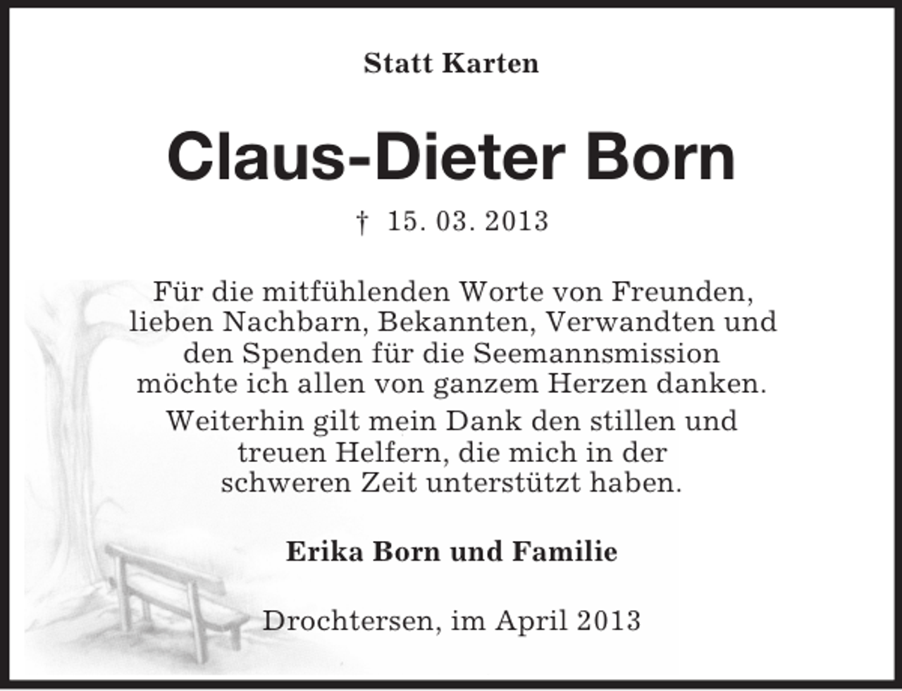 <p>Statt Karten</p><p>Claus-Dieter Born<br />† 15. 03. 2013<br />Für die mitfühlenden Worte von Freunden,<br />lieben Nachbarn, Bekannten, Verwandten und<br />den Spenden für die Seemannsmission<br />möchte ich allen von ganzem Herzen danken.<br />Weiterhin gilt mein Dank den stillen und<br />treuen Helfern, die mich in der<br />schweren Zeit unterstützt haben.<br />Erika Born und Familie<br />Drochtersen, im April 2013</p>
