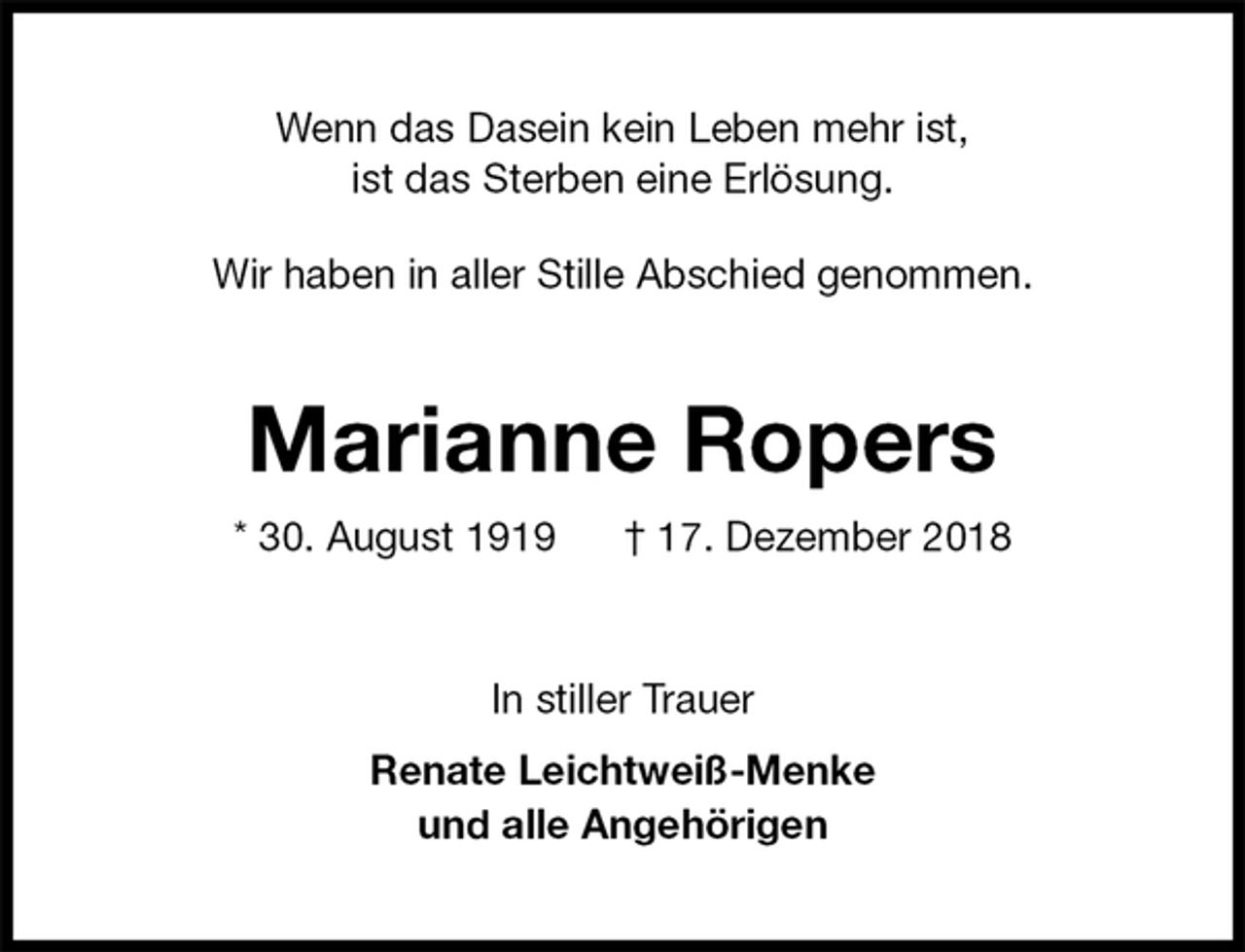 <p>Wenn das Dasein kein Leben mehr ist,<br />ist das Sterben eine Erlösung.</p><p>Wir haben in aller Stille Abschied genommen.<br />Marianne Ropers<br />* 30. August 1919 † 17. Dezember 2018<br />In stiller Trauer<br />Renate Leichtweiß-Menke<br />und alle Angehörigen</p>