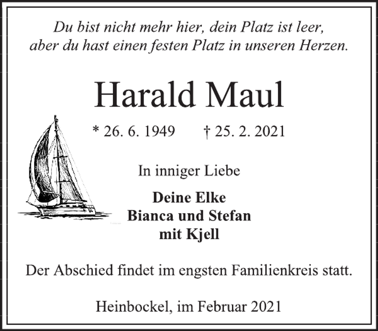 <p>Du bist nicht mehr hier, dein Platz ist leer,<br />aber du hast einen festen Platz in unseren Herzen.<br />Harald Maul<br />* 26. 6. 1949 † 25. 2. 2021<br />In inniger Liebe<br />Deine Elke<br />Bianca und Stefan<br />mit Kjell<br />Der Abschied findet im engsten Familienkreis statt.<br />Heinbockel, im Februar 2021</p>