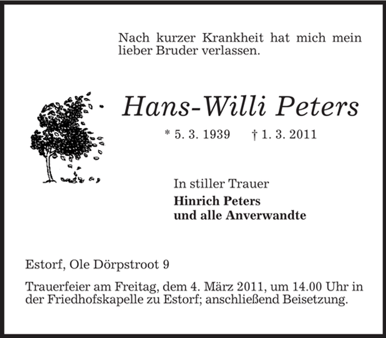 <p>Nach kurzer Krankheit hat mich mein lieber Bruder verlassen.<br />Hans-Willi Peters<br />* 5. 3. 1939 † 1. 3. 2011<br />In stiller Trauer<br />Hinrich Peters<br />und alle Anverwandte<br />Estorf, Ole Dörpstroot 9<br />Trauerfeier am Freitag, dem 4. März 2011, um 14.00 Uhr in der Friedhofskapelle zu Estorf; anschließend Beisetzung.</p>