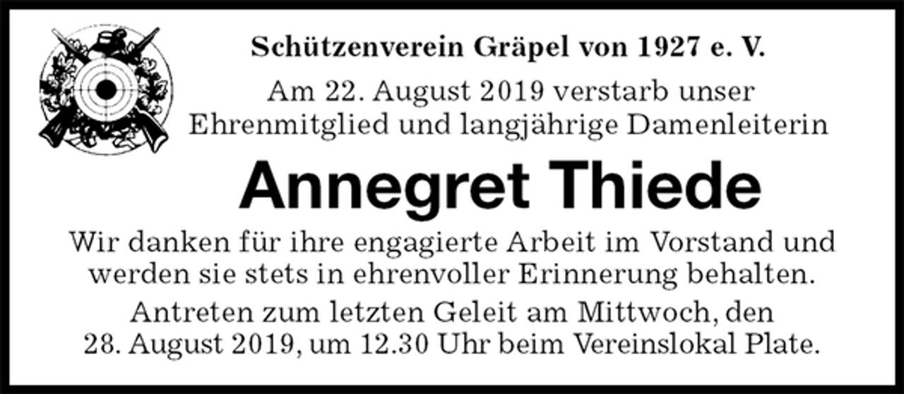 <p>Schützenverein Gräpel von 1927 e. V.<br />Am 22. August 2019 verstarb unser<br />Ehrenmitglied und langjährige Damenleiterin<br />Annegret Thiede<br />Wir danken für ihre engagierte Arbeit im Vorstand und werden sie stets in ehrenvoller Erinnerung behalten.<br />Antreten zum letzten Geleit am Mittwoch, den<br />28. August 2019, um 12.30 Uhr beim Vereinslokal Plate.</p>
