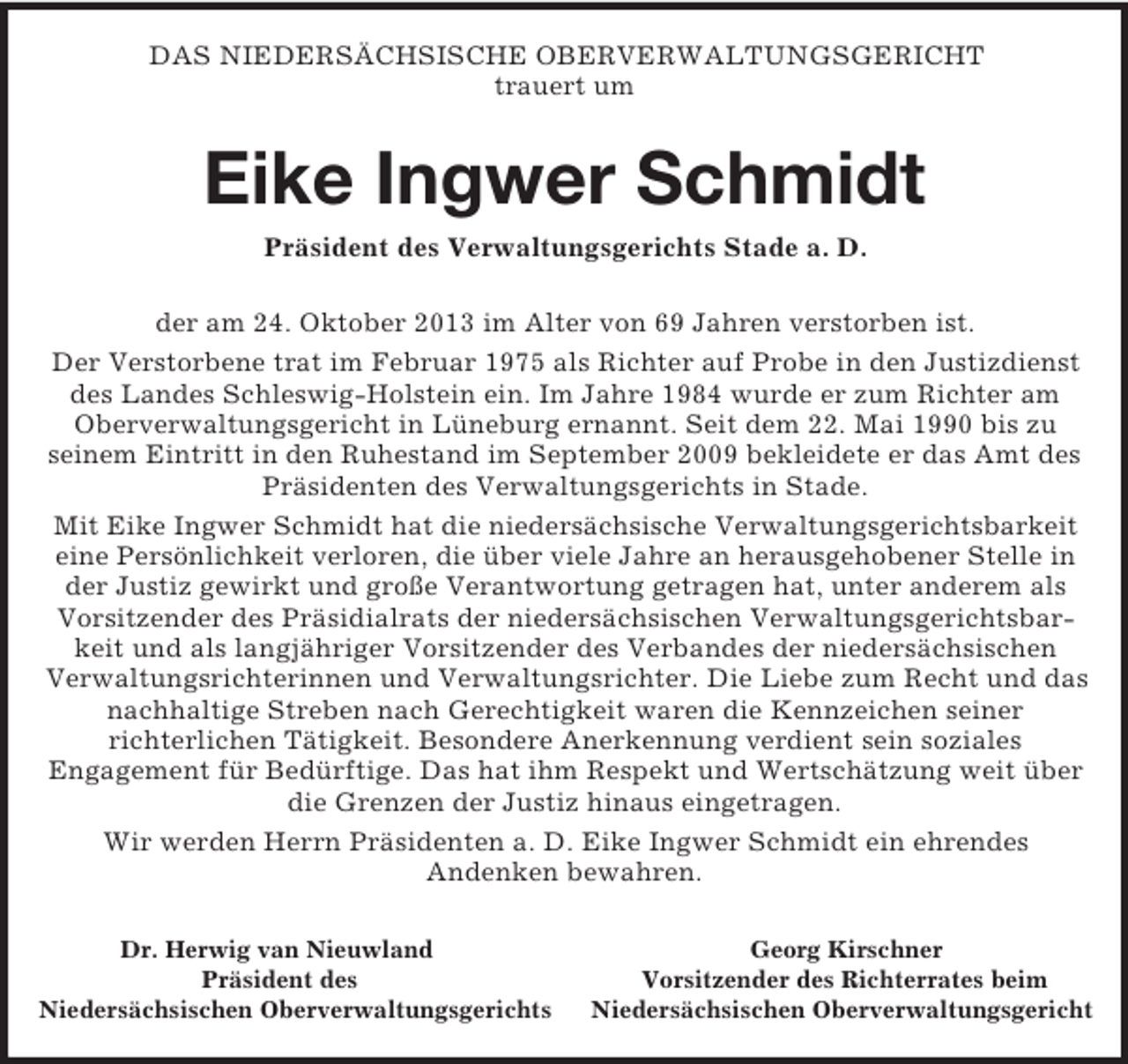 <p>DAS NIEDERSÄCHSISCHE OBERVERWALTUNGSGERICHT<br />trauert um<br />Eike Ingwer Schmidt<br />Präsident des Verwaltungsgerichts Stade a. D.<br />der am 24. Oktober 2013 im Alter von 69 Jahren verstorben ist.<br />Der Verstorbene trat im Februar 1975 als Richter auf Probe in den Justizdienst des Landes Schleswig-Holstein ein. Im Jahre 1984 wurde er zum Richter am Oberverwaltungsgericht in Lüneburg ernannt. Seit dem 22. Mai 1990 bis zu<br />seinem Eintritt in den Ruhestand im September 2009 bekleidete er das Amt des Präsidenten des Verwaltungsgerichts in Stade.<br />Mit Eike Ingwer Schmidt hat die niedersächsische Verwaltungsgerichtsbarkeit eine Persönlichkeit verloren, die über viele Jahre an herausgehobener Stelle in der Justiz gewirkt und große Verantwortung getragen hat, unter anderem als Vorsitzender des Präsidialrats der niedersächsischen Verwaltungsgerichtsbarkeit und als langjähriger Vorsitzender des Verbandes der niedersächsischen<br />Verwaltungsrichterinnen und Verwaltungsrichter. Die Liebe zum Recht und das nachhaltige Streben nach Gerechtigkeit waren die Kennzeichen seiner<br />richterlichen Tätigkeit. Besondere Anerkennung verdient sein soziales<br />Engagement für Bedürftige. Das hat ihm Respekt und Wertschätzung weit über die Grenzen der Justiz hinaus eingetragen.<br />Wir werden Herrn Präsidenten a. D. Eike Ingwer Schmidt ein ehrendes<br />Andenken bewahren.<br />Dr. Herwig van Nieuwland Georg Kirschner<br />Präsident des Vorsitzender des Richterrates beim<br />Niedersächsischen Oberverwaltungsgerichts Niedersächsischen Oberverwaltungsgericht</p>