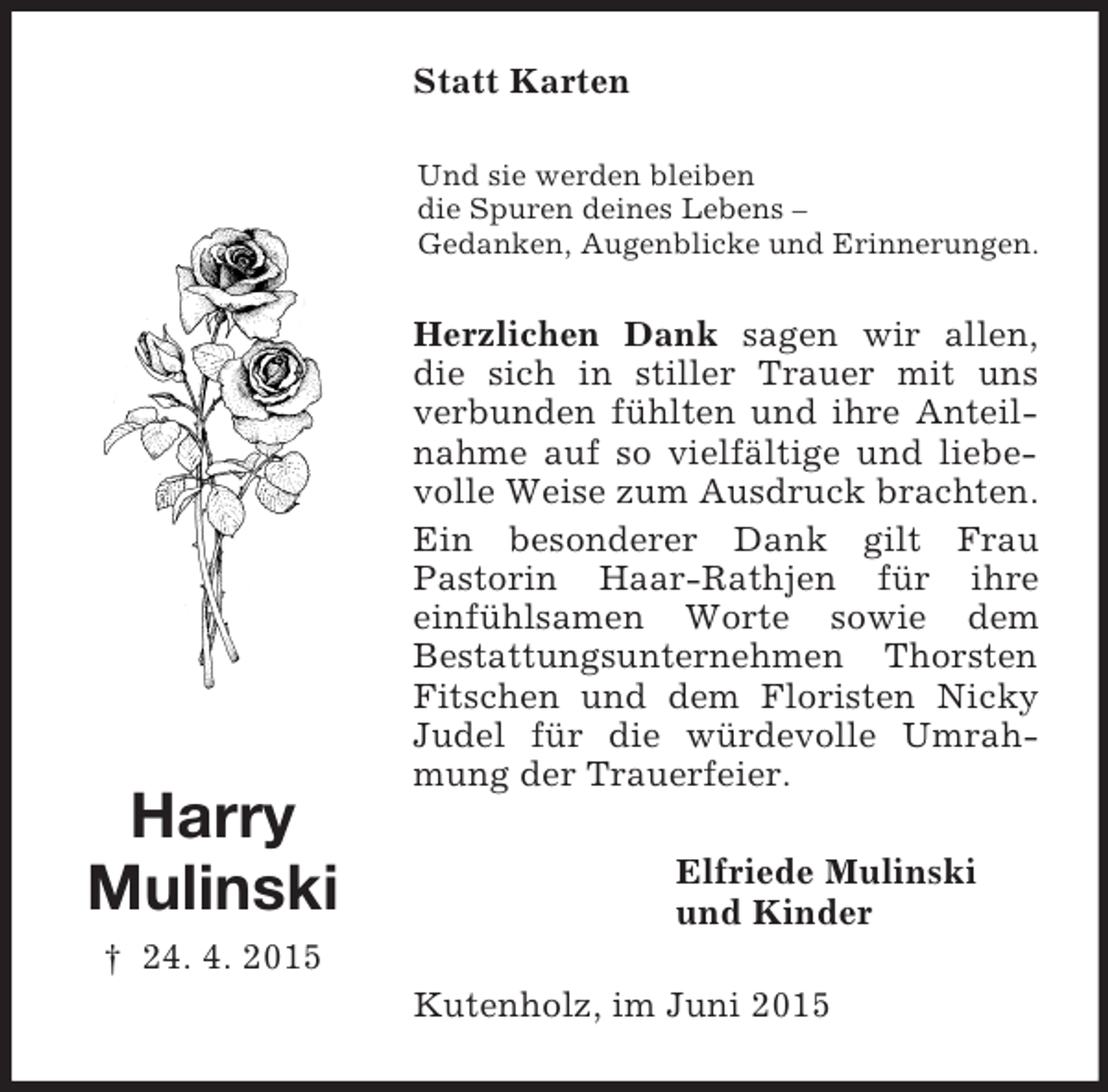 <p>Harry<br />Mulinski<br />† 24. 4. 2015<br />Statt Karten<br />Und sie werden bleiben<br />die Spuren deines Lebens –<br />Gedanken, Augenblicke und Erinnerungen.<br />Herzlichen Dank sagen wir allen, die sich in stiller Trauer mit uns verbunden fühlten und ihre Anteilnahme auf so vielfältige und liebevolle Weise zum Ausdruck brachten.<br />Ein besonderer Dank gilt Frau<br />Pastorin Haar-Rathjen für ihre<br />einfühlsamen Worte sowie dem<br />Bestattungsunternehmen Thorsten Fitschen und dem Floristen Nicky Judel für die würdevolle Umrahmung der Trauerfeier.<br />Elfriede Mulinski<br />und Kinder<br />Kutenholz, im Juni 2015</p>