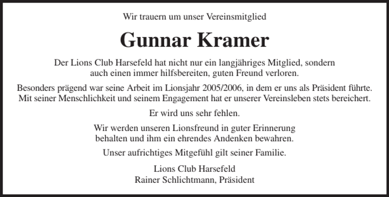 <p>Wir trauern um unser Vereinsmitglied<br />Gunnar Kramer<br />Der Lions Club Harsefeld hat nicht nur ein langjähriges Mitglied, sondern<br />auch einen immer hilfsbereiten, guten Freund verloren.<br />Besonders prägend war seine Arbeit im Lionsjahr 2005/2006, in dem er uns als Präsident führte.<br />Mit seiner Menschlichkeit und seinem Engagement hat er unserer Vereinsleben stets bereichert.<br />Er wird uns sehr fehlen.<br />Wir werden unseren Lionsfreund in guter Erinnerung<br />behalten und ihm ein ehrendes Andenken bewahren.<br />Unser aufrichtiges Mitgefühl gilt seiner Familie.<br />Lions Club Harsefeld<br />Rainer Schlichtmann, Präsident</p>