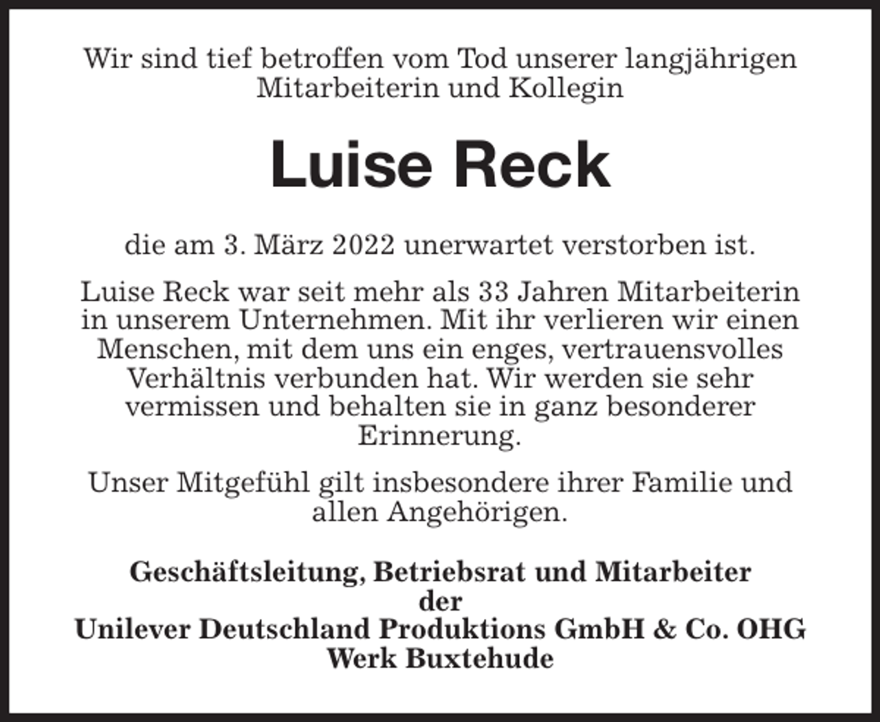 <p>Wir sind tief betroffen vom Tod unserer langjährigen Mitarbeiterin und Kollegin<br />Luise Reck<br />die am 3. März 2022 unerwartet verstorben ist.<br />Luise Reck war seit mehr als 33 Jahren Mitarbeiterin<br />in unserem Unternehmen. Mit ihr verlieren wir einen<br />Menschen, mit dem uns ein enges, vertrauensvolles<br />Verhältnis verbunden hat. Wir werden sie sehr<br />vermissen und behalten sie in ganz besonderer<br />Erinnerung.<br />Unser Mitgefühl gilt insbesondere ihrer Familie und<br />allen Angehörigen.<br />Geschäftsleitung, Betriebsrat und Mitarbeiter<br />der<br />Unilever Deutschland Produktions GmbH &amp; Co. OHG<br />Werk Buxtehude</p>