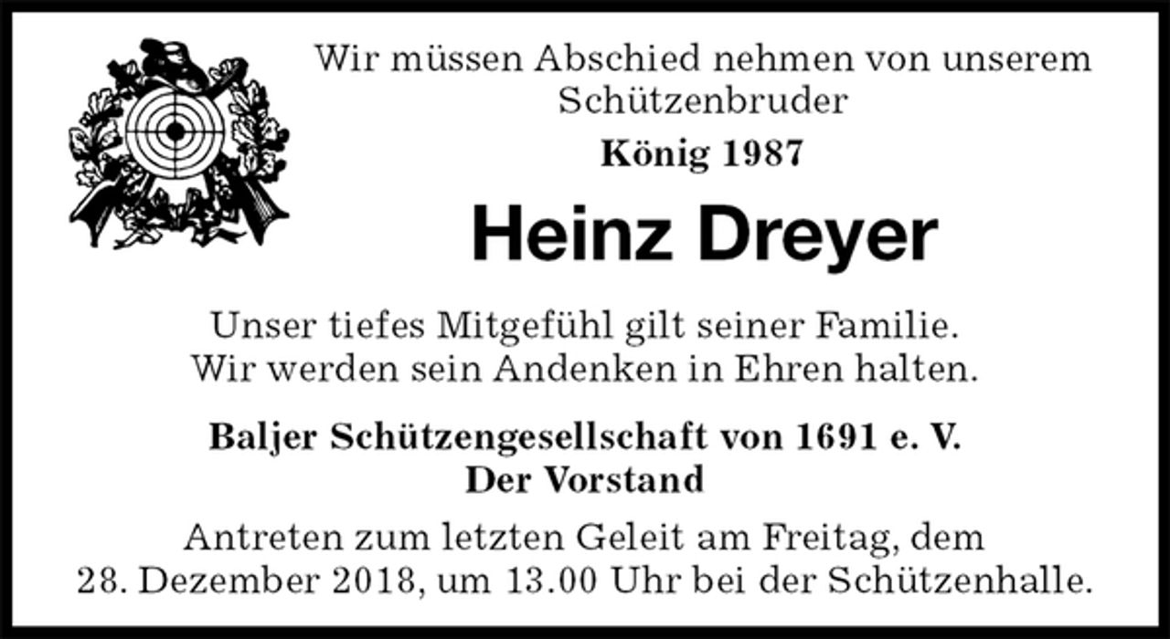 <p>Wir müssen Abschied nehmen von unserem Schützenbruder<br />König 1987<br />Heinz Dreyer<br />Unser tiefes Mitgefühl gilt seiner Familie.<br />Wir werden sein Andenken in Ehren halten.<br />Baljer Schützengesellschaft von 1691 e. V.<br />Der Vorstand<br />Antreten zum letzten Geleit am Freitag, dem<br />28. Dezember 2018, um 13.00 Uhr bei der Schützenhalle.</p>