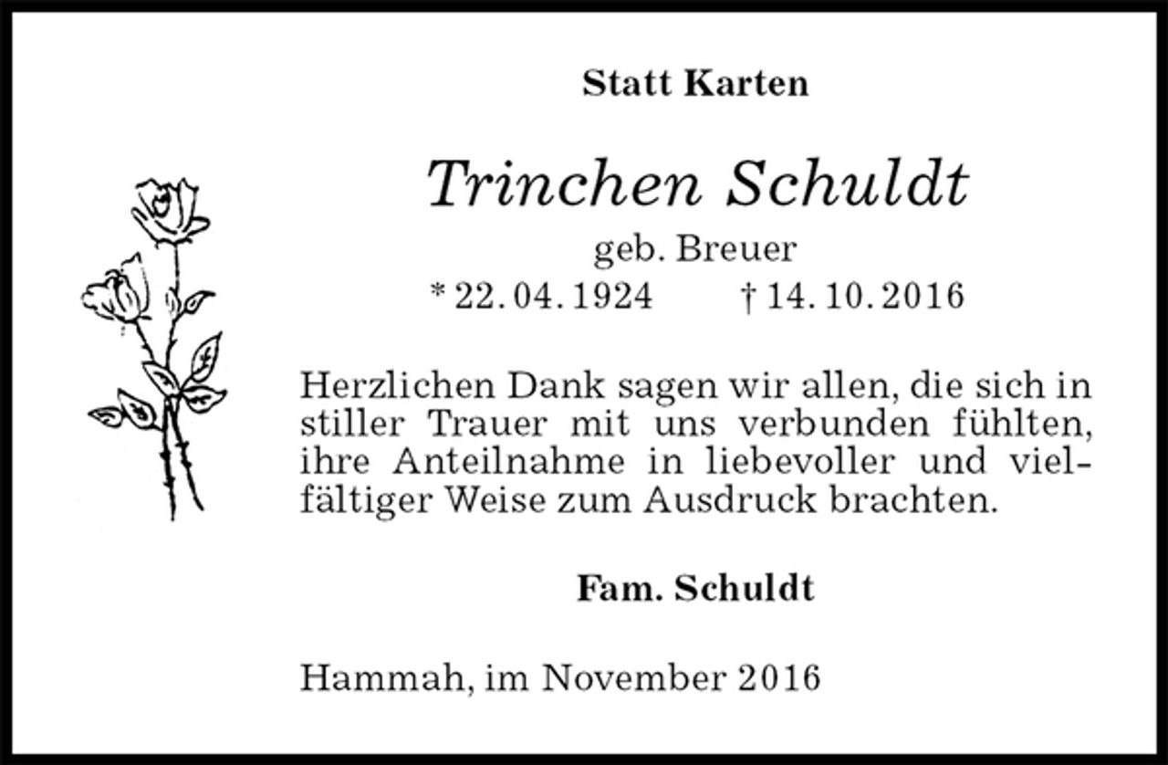 <p>Statt Karten<br />Trinchen Schuldt<br />geb. Breuer<br />* 22. 04. 1924 † 14. 10. 2016<br />Herzlichen Dank sagen wir allen, die sich in stiller Trauer mit uns verbunden fühlten, ihre Anteilnahme in liebevoller und vielfältiger Weise zum Ausdruck brachten.<br />Fam. Schuldt<br />Hammah, im November 2016</p>