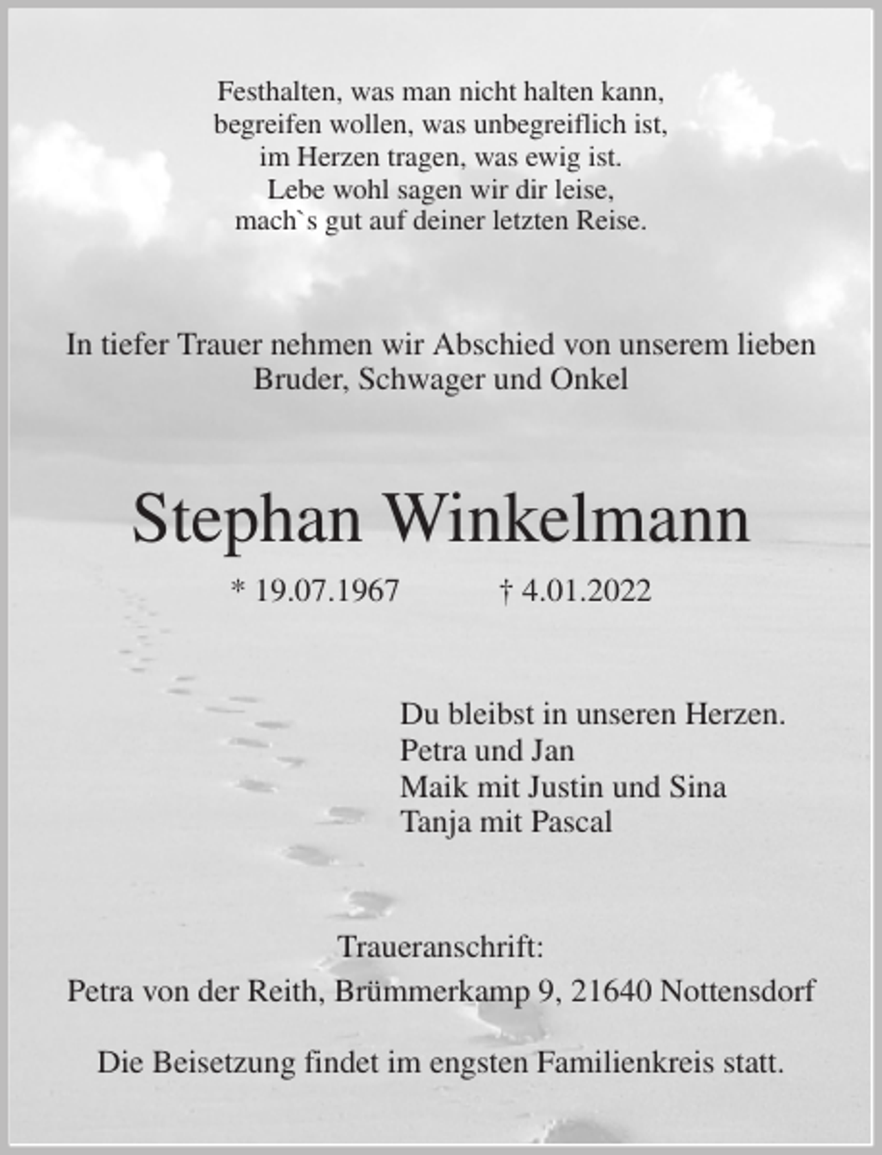 <p>Festhalten, was man nicht halten kann,<br />begreifen wollen, was unbegreiflich ist,<br />im Herzen tragen, was ewig ist.<br />Lebe wohl sagen wir dir leise,<br />mach`s gut auf deiner letzten Reise.<br />In tiefer Trauer nehmen wir Abschied von unserem lieben<br />Bruder, Schwager und Onkel<br />Stephan Winkelmann<br />* 19.07.1967 † 4.01.2022<br />Du bleibst in unseren Herzen.<br />Petra und Jan<br />Maik mit Justin und Sina<br />Tanja mit Pascal<br />Traueranschrift:<br />Petra von der Reith, Brümmerkamp 9, 21640 Nottensdorf</p>
<p>Die Beisetzung findet im engsten Familienkreis statt.</p>