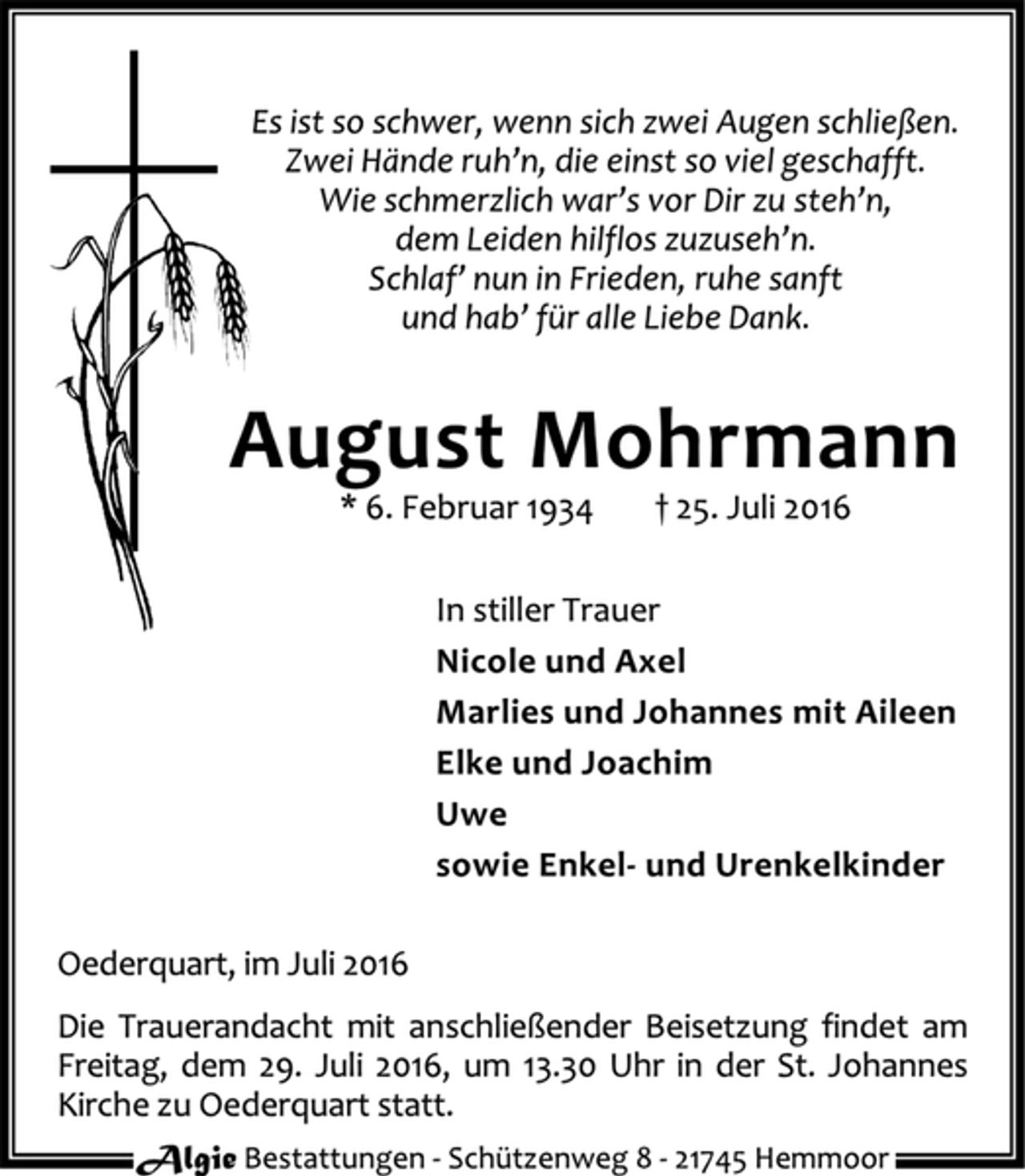 <p>Es ist so schwer, wenn sich zwei Augen schließen.<br />Zwei Hände ruh’n, die einst so viel geschafft.<br />Wie schmerzlich war’s vor Dir zu steh’n,<br />dem Leiden hilflos zuzuseh’n.<br />Schlaf’ nun in Frieden, ruhe sanft<br />und hab’ für alle Liebe Dank.<br />August Mohrmann<br />* 6. Februar 1934 † 25. Juli 2016<br />In stiller Trauer<br />Nicole und Axel<br />Marlies und Johannes mit Aileen<br />Elke und Joachim<br />Uwe<br />sowie Enkel- und Urenkelkinder<br />Oederquart, im Juli 2016<br />Die Trauerandacht mit anschließender Beisetzung findet am<br />Freitag, dem 29. Juli 2016, um 13.30 Uhr in der St. Johannes<br />Kirche zu Oederquart statt.<br />Algie Bestattungen - Schützenweg 8 - 21745 Hemmoor</p>