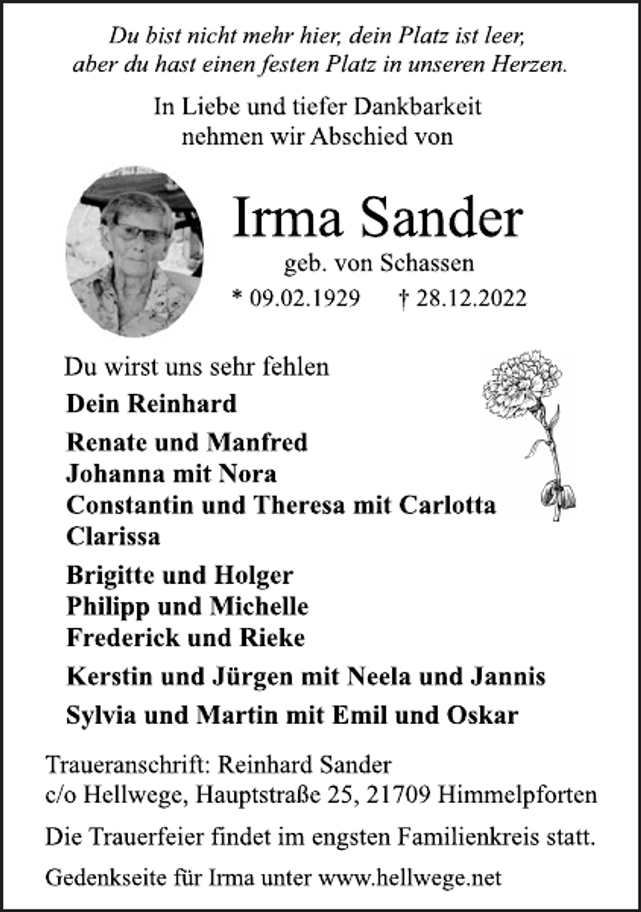 <p>Du bist nicht mehr hier, dein Platz ist leer,<br />aber du hast einen festen Platz in unseren Herzen.<br />In Liebe und tiefer Dankbarkeit<br />nehmen wir Abschied von<br />Irma Sander<br />geb. von Schassen<br />* 09.02.1929 † 28.12.2022<br />Du wirst uns sehr fehlen<br />Dein Reinhard<br />Renate und Manfred<br />Johanna mit Nora<br />Constantin und Theresa mit Carlotta<br />Clarissa<br />Brigitte und Holger<br />Philipp und Michelle<br />Frederick und Rieke<br />Kerstin und Jürgen mit Neela und Jannis<br />Sylvia und Martin mit Emil und Oskar<br />Traueranschrift: Reinhard Sander<br />c/o Hellwege, Hauptstraße 25, 21709 Himmelpforten<br />Die Trauerfeier findet im engsten Familienkreis statt.<br />Gedenkseite für Irma unter www.hellwege.net</p>