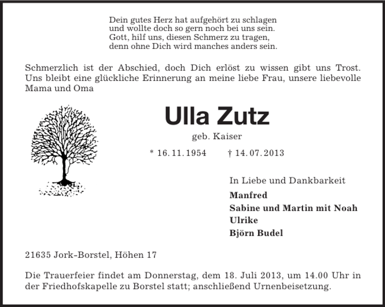 <p>Dein gutes Herz hat aufgehört zu schlagen<br />und wollte doch so gern noch bei uns sein.<br />Gott, hilf uns, diesen Schmerz zu tragen,<br />denn ohne Dich wird manches anders sein.<br />Schmerzlich ist der Abschied, doch Dich erlöst zu wissen gibt uns Trost.<br />Uns bleibt eine glückliche Erinnerung an meine liebe Frau, unsere liebevolle Mama und Oma<br />Ulla Zutz<br />geb. Kaiser<br />* 16. 11. 1954 † 14. 07. 2013<br />In Liebe und Dankbarkeit<br />Manfred<br />Sabine und Martin mit Noah<br />Ulrike<br />Björn Budel<br />21635 Jork-Borstel, Höhen 17</p><p>Die Trauerfeier findet am Donnerstag, dem 18. Juli 2013, um 14.00 Uhr in der Friedhofskapelle zu Borstel statt; anschließend Urnenbeisetzung.</p>