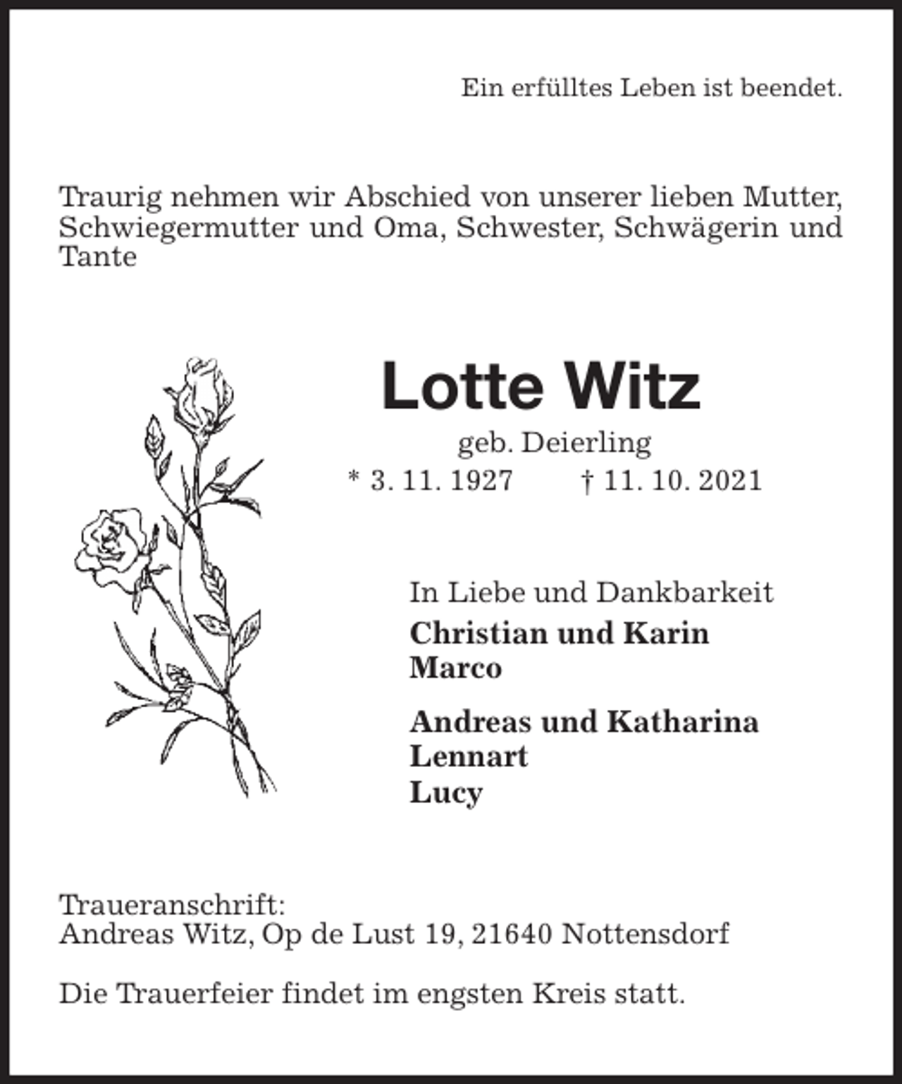 <p>Ein erfülltes Leben ist beendet.<br />Traurig nehmen wir Abschied von unserer lieben Mutter,<br />Schwiegermutter und Oma, Schwester, Schwägerin und Tante<br />Lotte Witz<br />geb. Deierling<br />* 3. 11. 1927 † 11. 10. 2021<br />In Liebe und Dankbarkeit<br />Christian und Karin<br />Marco<br />Andreas und Katharina<br />Lennart<br />Lucy<br />Traueranschrift:<br />Andreas Witz, Op de Lust 19, 21640 Nottensdorf</p>
<p>Die Trauerfeier findet im engsten Kreis statt.</p>