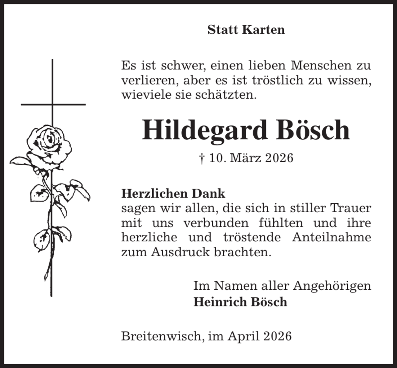 <p>Statt Karten<br />Es ist schwer, einen lieben Menschen zu verlieren, aber es ist tröstlich zu wissen, wieviele sie schätzten.<br />Hildegard Bösch<br />† 10. März 2026<br />Herzlichen Dank<br />sagen wir allen, die sich in stiller Trauer<br />mit uns verbunden fühlten und ihre herzliche und tröstende Anteilnahme zum Ausdruck brachten.<br />Im Namen aller Angehörigen<br />Heinrich Bösch<br />Breitenwisch, im April 2026</p>