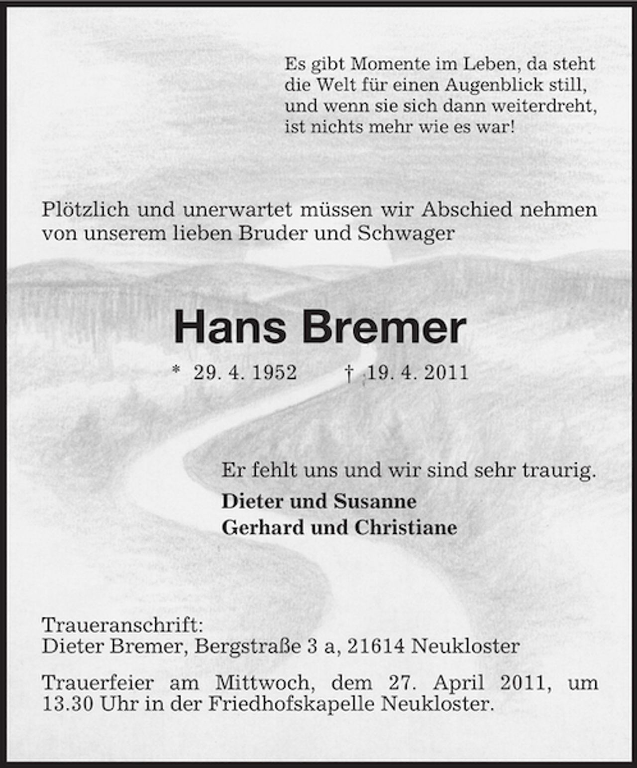 <p>Es gibt Momente im Leben, da steht die Welt für einen Augenblick still, und wenn sie sich dann weiterdreht, ist nichts mehr wie es war!</p><p>Plötzlich und unerwartet müssen wir Abschied nehmen von unserem lieben Bruder und Schwager</p><p>Hans Bremer<br />* 29. 4. 1952 † 19. 4. 2011 Er fehlt uns und wir sind sehr traurig. Dieter und Susanne Gerhard und Christiane</p><p>Traueranschrift: Dieter Bremer, Bergstraße 3 a, 21614 Neukloster Trauerfeier am Mittwoch, dem 27. April 2011, um 13.30 Uhr in der Friedhofskapelle Neukloster.</p>