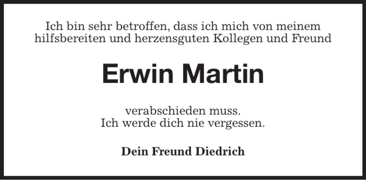 <p>Ich bin sehr betroffen, dass ich mich von meinem<br />hilfsbereiten und herzensguten Kollegen und Freund<br />Erwin Martin<br />verabschieden muss.<br />Ich werde dich nie vergessen.<br />Dein Freund Diedrich</p>
