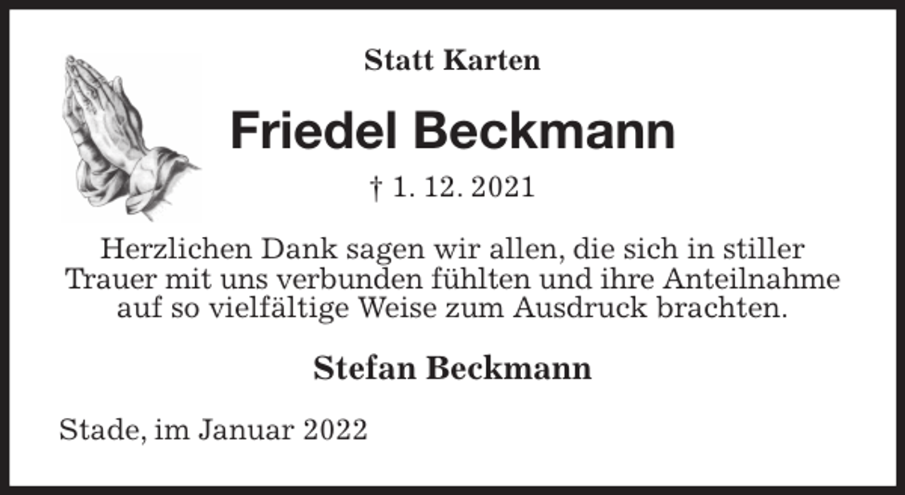 <p>Statt Karten<br />Friedel Beckmann<br />† 1. 12. 2021<br />Herzlichen Dank sagen wir allen, die sich in stiller Trauer mit uns verbunden fühlten und ihre Anteilnahme auf so vielfältige Weise zum Ausdruck brachten.<br />Stefan Beckmann<br />Stade, im Januar 2022</p>