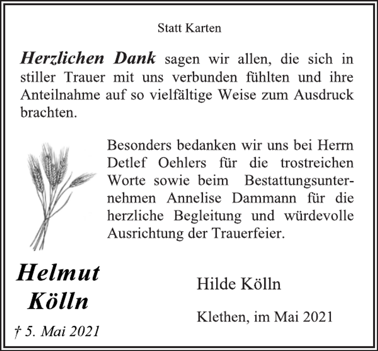 <p>Helmut<br />Kölln<br />† 5. Mai 2021</p>
<p>Statt Karten<br />Herzlichen Dank sagen wir allen, die sich in<br />stiller Trauer mit uns verbunden fühlten und ihre<br />Anteilnahme auf so vielfältige Weise zum Ausdruck<br />brachten.<br />Besonders bedanken wir uns bei Herrn<br />Detlef Oehlers für die trostreichen<br />Worte sowie beim Bestattungsunternehmen<br />Annelise Dammann für die<br />herzliche Begleitung und würdevolle<br />Ausrichtung der Trauerfeier.<br />Hilde Kölln<br />Klethen, im Mai 2021</p>