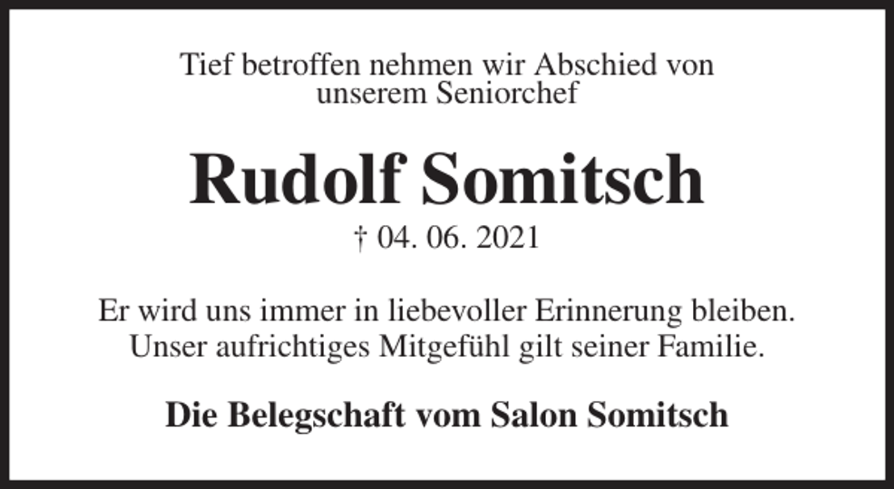 <p>Tief betroffen nehmen wir Abschied von<br />unserem Seniorchef<br />Rudolf Somitsch<br />† 04. 06. 2021<br />Er wird uns immer in liebevoller Erinnerung bleiben.<br />Unser aufrichtiges Mitgefühl gilt seiner Familie.<br />Die Belegschaft vom Salon Somitsch</p>