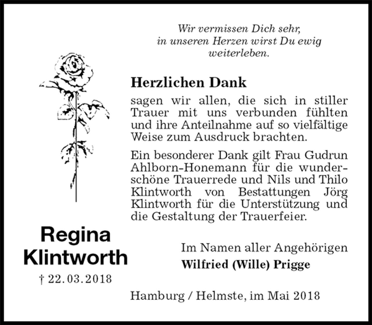 <p>Wir vermissen Dich sehr,<br />in unseren Herzen wirst Du ewig<br />weiterleben.<br />Herzlichen Dank<br />sagen wir allen, die sich in stiller Trauer mit uns verbunden fühlten und ihre Anteilnahme auf so vielfältige Weise zum Ausdruck brachten.<br />Ein besonderer Dank gilt Frau Gudrun Ahlborn-Honemann für die wunderschöne Trauerrede und Nils und Thilo Klintworth von Bestattungen Jörg Klintworth für die Unterstützung und die Gestaltung der Trauerfeier.<br />Im Namen aller Angehörigen<br />Wilfried (Wille) Prigge<br />Hamburg / Helmste, im Mai 2018<br />Regina<br />Klintworth<br />† 22. 03. 2018</p>