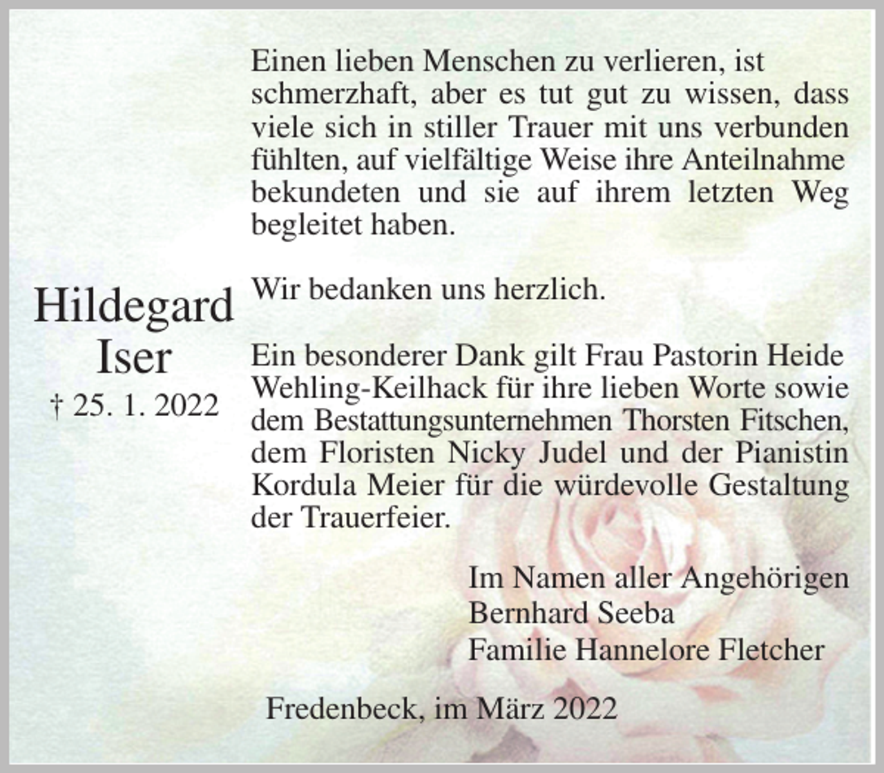 <p>Einen lieben Menschen zu verlieren, ist schmerzhaft, aber es tut gut zu wissen, dass<br />viele sich in stiller Trauer mit uns verbunden<br />fühlten, auf vielfältige Weise ihre Anteilnahme<br />bekundeten und sie auf ihrem letzten Weg<br />begleitet haben.</p>
<p>Wir bedanken uns herzlich.</p>
<p>Ein besonderer Dank gilt Frau Pastorin Heide Wehling-Keilhack für ihre lieben Worte sowie dem Bestattungsunternehmen Thorsten Fitschen,<br />dem Floristen Nicky Judel und der Pianistin<br />Kordula Meier für die würdevolle Gestaltung<br />der Trauerfeier.<br />Im Namen aller Angehörigen<br />Bernhard Seeba<br />Familie Hannelore Fletcher<br />Fredenbeck, im März 2022</p>
<p>Hildegard<br />Iser<br />† 25. 1. 2022</p>