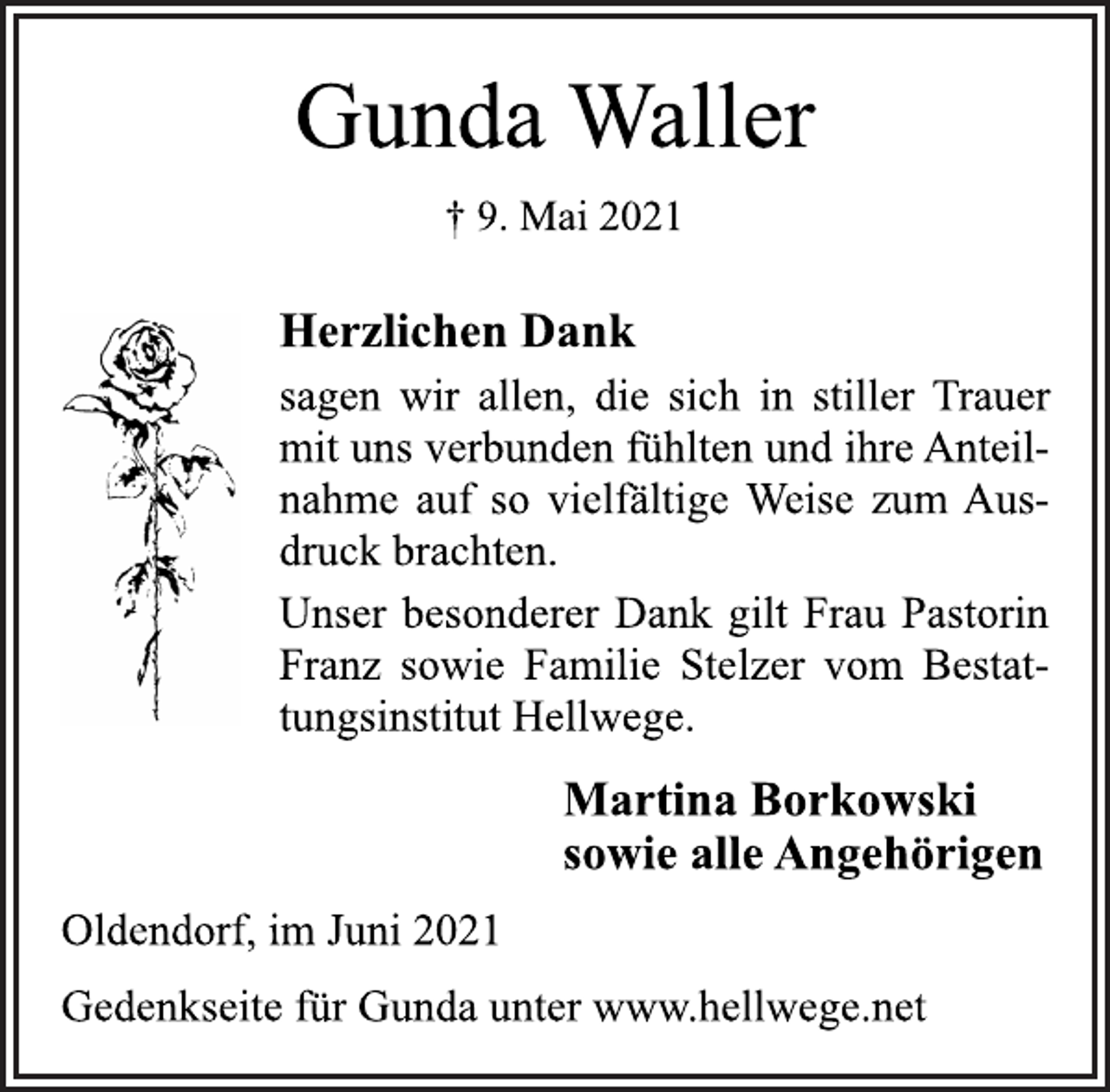 <p>Gunda Waller<br />† 9. Mai 2021<br />Herzlichen Dank<br />sagen wir allen, die sich in stiller Trauer<br />mit uns verbunden fühlten und ihre Anteilnahme<br />auf so vielfältige Weise zum Ausdruck<br />brachten.<br />Unser besonderer Dank gilt Frau Pastorin<br />Franz sowie Familie Stelzer vom Bestattungsinstitut<br />Hellwege.<br />Martina Borkowski<br />sowie alle Angehörigen<br />Oldendorf, im Juni 2021<br />Gedenkseite für Gunda unter www.hellwege.net</p>