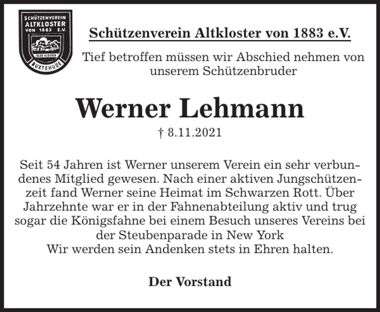 <p>Schützenverein Altkloster von 1883 e.V.<br />Tief betroffen müssen wir Abschied nehmen von unserem Schützenbruder<br />Werner Lehmann<br />† 8.11.2021<br />Der Vorstand<br />Seit 54 Jahren ist Werner unserem Verein ein sehr verbundenes Mitglied gewesen. Nach einer aktiven Jungschützenzeit fand Werner seine Heimat im Schwarzen Rott. Über Jahrzehnte war er in der Fahnenabteilung aktiv und trug sogar die Königsfahne bei einem Besuch unseres Vereins bei der Steubenparade in New York<br />Wir werden sein Andenken stets in Ehren halten.</p>