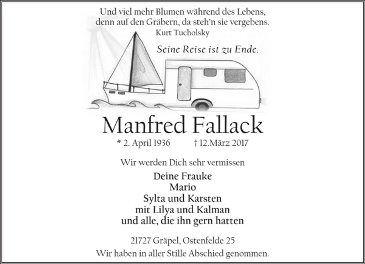 <p>Und viel mehr Blumen während des Lebens,<br />denn auf den Gräbern, da steh’n sie vergebens.<br />Kurt Tucholsky<br />Seine Reise ist zu Ende.<br />Manfred Fallack<br />* 2. April 1936 † 12.März 2017<br />Wir werden Dich sehr vermissen<br />Deine Frauke<br />Mario<br />Sylta und Karsten<br />mit Lilya und Kalman<br />und alle, die ihn gern hatten<br />21727 Gräpel, Ostenfelde 25<br />Wir haben in aller Stille Abschied genommen.</p>