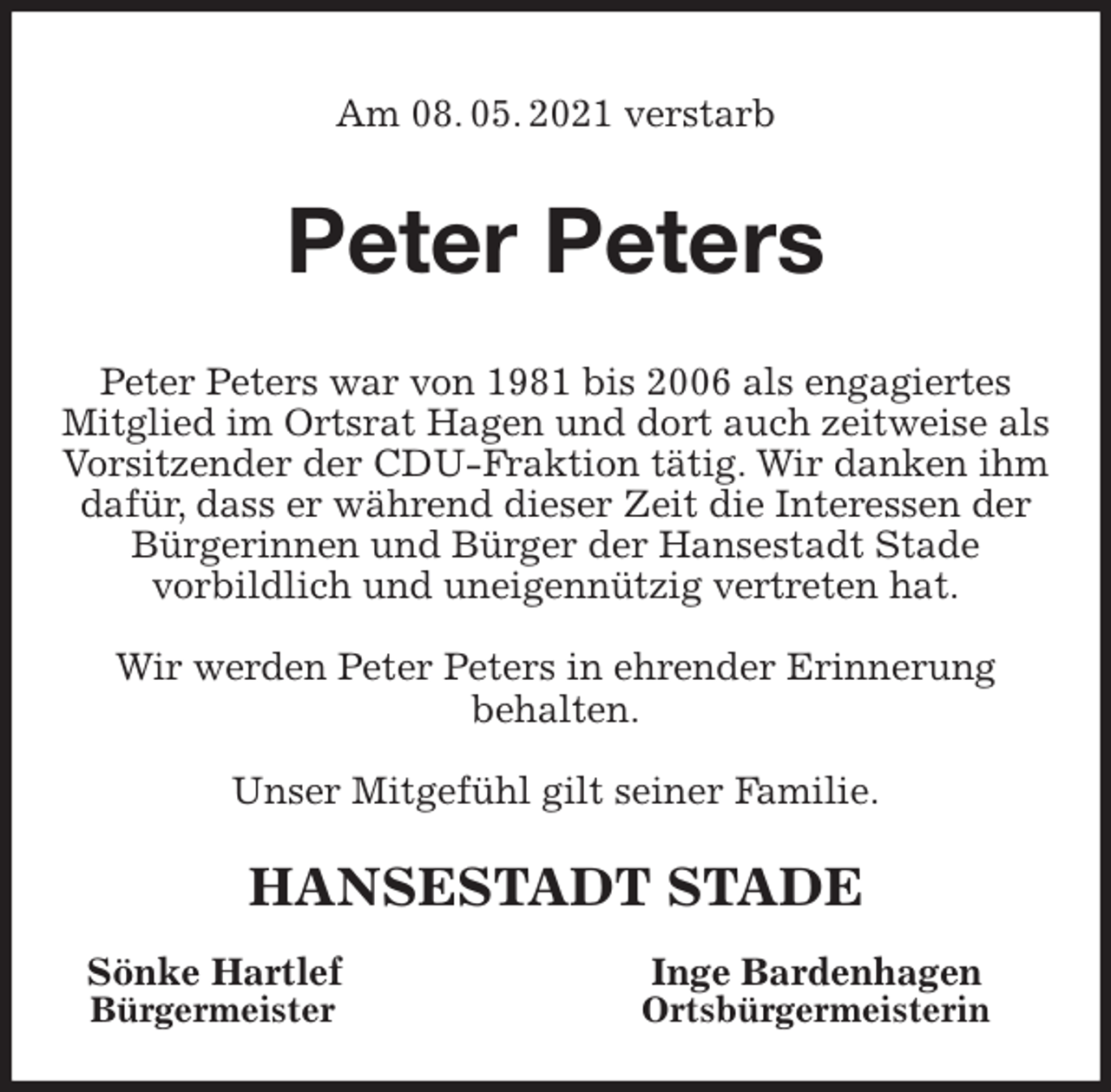 <p>Am 08. 05. 2021 verstarb<br />Peter Peters<br />Peter Peters war von 1981 bis 2006 als engagiertes<br />Mitglied im Ortsrat Hagen und dort auch zeitweise als Vorsitzender der CDU-Fraktion tätig. Wir danken ihm dafür, dass er während dieser Zeit die Interessen der<br />Bürgerinnen und Bürger der Hansestadt Stade<br />vorbildlich und uneigennützig vertreten hat.</p>
<p>Wir werden Peter Peters in ehrender Erinnerung<br />behalten.</p>
<p>Unser Mitgefühl gilt seiner Familie.<br />HANSESTADT STADE<br />Sönke Hartlef Inge Bardenhagen<br />Bürgermeister Ortsbürgermeisterin</p>