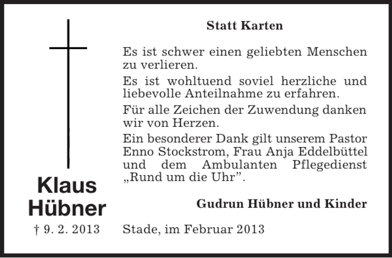 <p>Statt Karten</p><p>Klaus<br />Hübner<br />† 9. 2. 2013</p><p>Es ist schwer einen geliebten Menschen<br />zu verlieren.<br />Es ist wohltuend soviel herzliche und<br />liebevolle Anteilnahme zu erfahren.<br />Für alle Zeichen der Zuwendung danken<br />wir von Herzen.<br />Ein besonderer Dank gilt unserem Pastor<br />Enno Stockstrom, Frau Anja Eddelbüttel<br />und dem Ambulanten Pflegedienst<br />„Rund um die Uhr”.<br />Gudrun Hübner und Kinder<br />Stade, im Februar 2013</p>