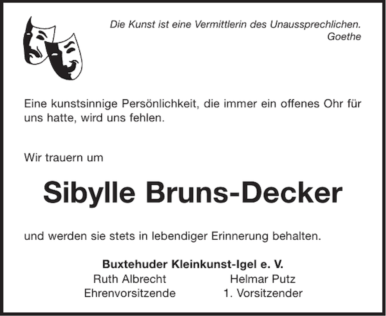 <p>Die Kunst ist eine Vermittlerin des Unaussprechlichen.<br />Goethe</p><p>Eine kunstsinnige Persönlichkeit, die immer ein offenes Ohr für uns hatte, wird uns fehlen .</p><p>Wir trauern um</p><p>Sibylle Bruns-Decker</p><p>und werden sie stets in lebendiger Erinnerung behalten.</p><p>Buxtehuder Kleinkunst-Igel e.V.<br />Ruth Albrecht Helmar Putz<br />Ehrenvorsitzende 1. Vorsitzender</p>