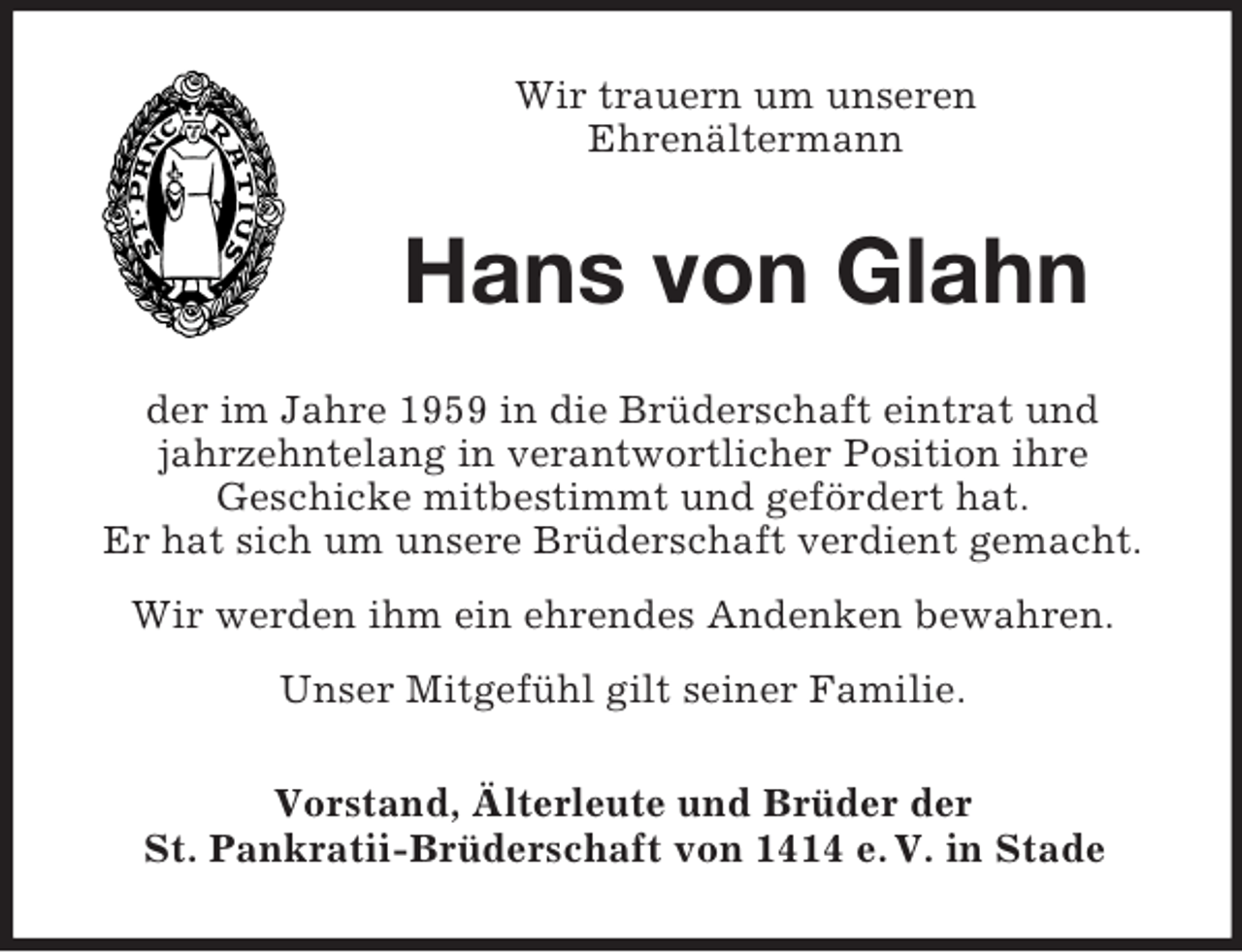 <p>Wir trauern um unseren<br />Ehrenältermann</p><p>Hans von Glahn<br />der im Jahre 1959 in die Brüderschaft eintrat und<br />jahrzehntelang in verantwortlicher Position ihre<br />Geschicke mitbestimmt und gefördert hat.<br />Er hat sich um unsere Brüderschaft verdient gemacht.<br />Wir werden ihm ein ehrendes Andenken bewahren.<br />Unser Mitgefühl gilt seiner Familie.<br />Vorstand, Älterleute und Brüder der<br />St. Pankratii-Brüderschaft von 1414 e. V. in Stade</p>