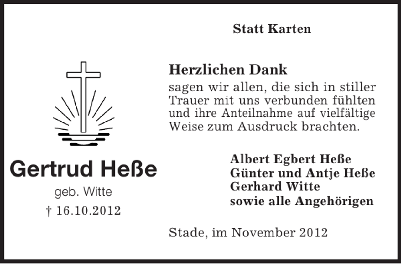 <p>Statt Karten</p><p>Herzlichen Dank<br />sagen wir allen, die sich in stiller<br />Trauer mit uns verbunden fühlten<br />und ihre Anteilnahme auf vielfältige<br />Weise zum Ausdruck brachten.</p><p>Gertrud Heße<br />geb. Witte<br />† 16.10.2012</p><p>Albert Egbert Heße<br />Günter und Antje Heße<br />Gerhard Witte<br />sowie alle Angehörigen<br />Stade, im November 2012</p>