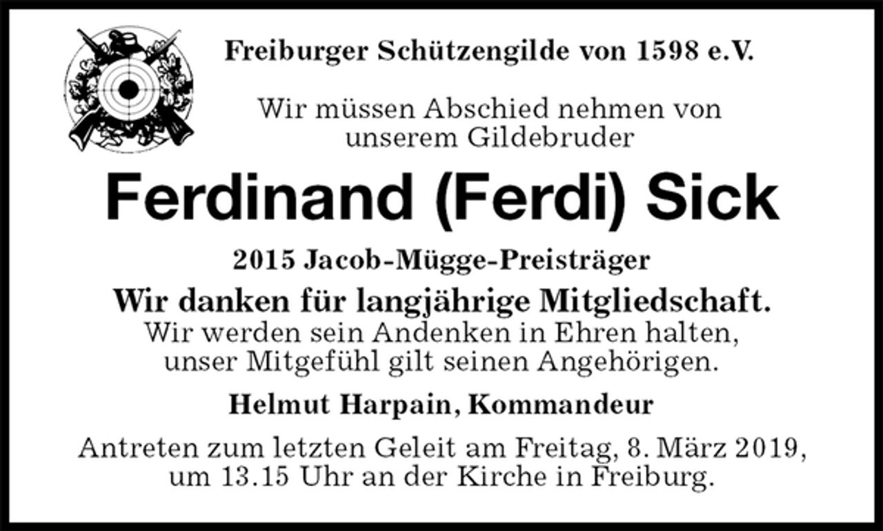 <p>Freiburger Schützengilde von 1598 e.V.</p>
<p>Wir müssen Abschied nehmen von<br />unserem Gildebruder<br />Ferdinand (Ferdi) Sick<br />2015 Jacob-Mügge-Preisträger<br />Wir danken für langjährige Mitgliedschaft.<br />Wir werden sein Andenken in Ehren halten,<br />unser Mitgefühl gilt seinen Angehörigen.<br />Helmut Harpain, Kommandeur<br />Antreten zum letzten Geleit am Freitag, 8. März 2019, um 13.15 Uhr an der Kirche in Freiburg.</p>