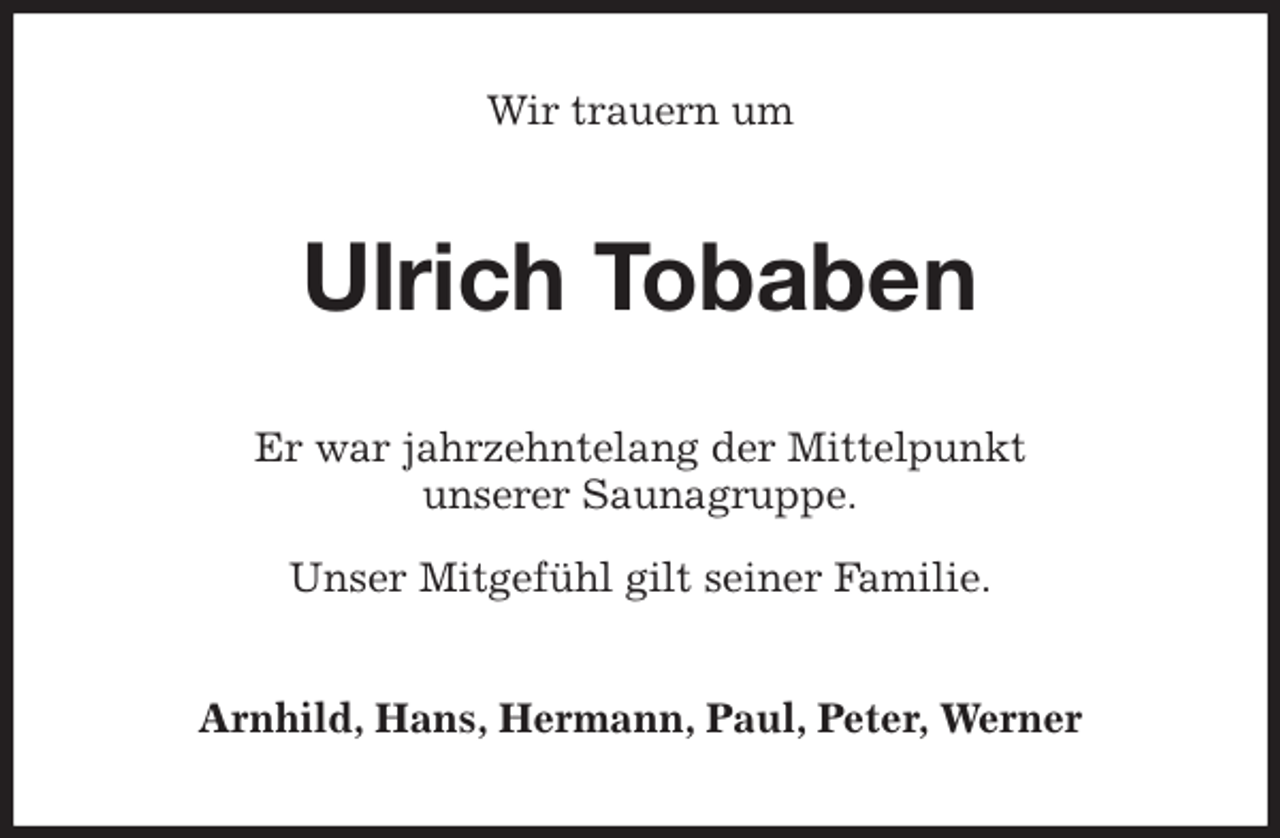 <p>Wir trauern um<br />Ulrich Tobaben<br />Er war jahrzehntelang der Mittelpunkt<br />unserer Saunagruppe.</p>
<p>Unser Mitgefühl gilt seiner Familie.<br />Arnhild, Hans, Hermann, Paul, Peter, Werner</p>